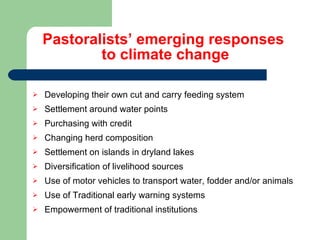 Pastoralists’ emerging responses  to climate change Developing their own cut and carry feeding system Settlement around water points Purchasing with credit Changing herd composition Settlement on islands in dryland lakes Diversification of livelihood sources Use of motor vehicles to transport water, fodder and/or animals Use of Traditional early warning systems Empowerment of traditional institutions 