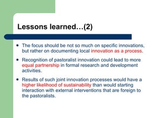 Lessons learned…(2) The focus should be not so much on specific innovations, but rather on documenting local  innovation as a process . Recognition of pastoralist innovation could lead to more  equal partnership  in formal research and development activities.  Results of such joint innovation processes would have a  higher likelihood of sustainability  than would starting interaction with external interventions that are foreign to the pastoralists. 
