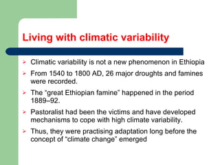 Living with climatic variability Climatic variability is not a new phenomenon in Ethiopia From 1540 to 1800 AD, 26 major droughts and famines were recorded.  The “great Ethiopian famine” happened in the period 1889–92.  Pastoralist had been the victims and have developed mechanisms to cope with high climate variability. Thus, they were practising adaptation long before the concept of “climate change” emerged 
