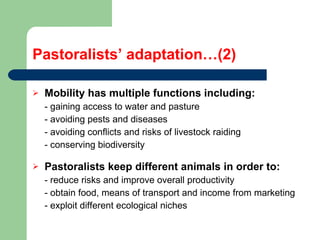 Pastoralists’ adaptation…(2) Mobility has multiple functions including:  - gaining access to water and pasture - avoiding pests and diseases - avoiding conflicts and risks of livestock raiding  - conserving biodiversity Pastoralists keep different animals in order to:   - reduce risks and improve overall productivity - obtain food, means of transport and income from marketing - exploit different ecological niches  