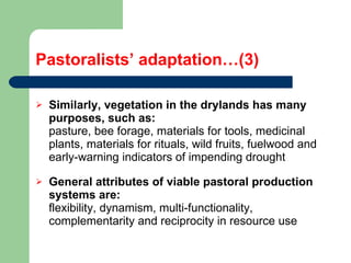 Pastoralists’ adaptation…(3) Similarly, vegetation in the drylands has many purposes, such as: pasture, bee forage, materials for tools, medicinal plants, materials for rituals, wild fruits, fuelwood and early-warning indicators of impending drought General attributes of viable pastoral production systems are:  flexibility, dynamism, multi-functionality, complementarity and reciprocity in resource use 