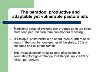 The paradox: productive and adaptable yet vulnerable pastoralists Traditional pastoral systems can produce up to ten times more food per unit area than can modern ranching.  In Ethiopia, pastoralists keep about three-quarters of all goats in the country, one quarter of the sheep, 20% of the cattle and all of the camels.  The livestock sector ranks second after coffee in generating foreign exchange for Ethiopia: up to US$ 50 million per annum. 