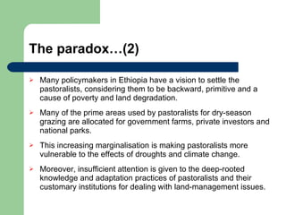 The paradox…(2) Many policymakers in Ethiopia have a vision to settle the pastoralists, considering them to be backward, primitive and a cause of poverty and land degradation. Many of the prime areas used by pastoralists for dry-season grazing are allocated for government farms, private investors and national parks. This increasing marginalisation is making pastoralists more vulnerable to the effects of droughts and climate change. Moreover, insufficient attention is given to the deep-rooted knowledge and adaptation practices of pastoralists and their customary institutions for dealing with land-management issues. 
