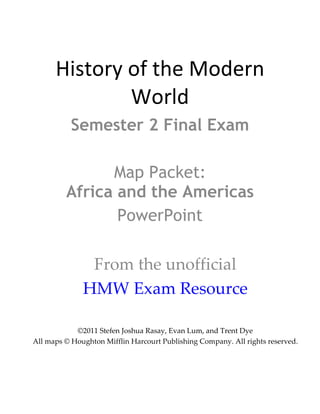 History of the Modern World Semester 2 Final Exam Map Packet: Africa and the Americas PowerPoint From the unofficial HMW Exam Resource ©2011 Stefen Joshua Rasay, Evan Lum, and Trent Dye All maps © Houghton Mifflin Harcourt Publishing Company. All rights reserved. 