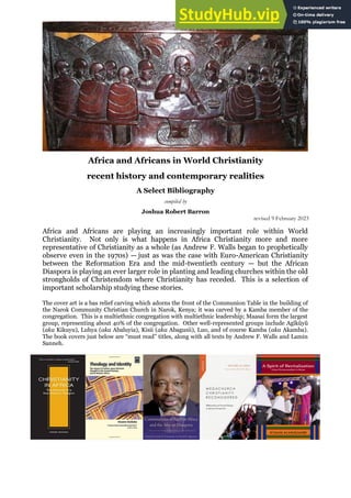 Africa and Africans in World Christianity
recent history and contemporary realities
A Select Bibliography
compiled by
Joshua Robert Barron
revised 9 February 2023
Africa and Africans are playing an increasingly important role within World
Christianity. Not only is what happens in Africa Christianity more and more
representative of Christianity as a whole (as Andrew F. Walls began to prophetically
observe even in the 1970s) — just as was the case with Euro-American Christianity
between the Reformation Era and the mid-twentieth century — but the African
Diaspora is playing an ever larger role in planting and leading churches within the old
strongholds of Christendom where Christianity has receded. This is a selection of
important scholarship studying these stories.
The cover art is a bas relief carving which adorns the front of the Communion Table in the building of
the Narok Community Christian Church in Narok, Kenya; it was carved by a Kamba member of the
congregation. This is a multiethnic congregation with multiethnic leadership; Maasai form the largest
group, representing about 40% of the congregation. Other well-represented groups include Agĩkũyũ
(aka Kikuyu), Luhya (aka Abaluyia), Kisii (aka Abagusii), Luo, and of course Kamba (aka Akamba).
The book covers just below are “must read” titles, along with all texts by Andrew F. Walls and Lamin
Sanneh.
 
