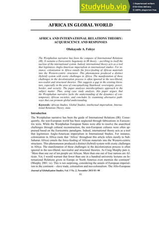 Journal of Globalization Studies, Vol. 5 No. 2, November 2014 81–90
81
AFRICA IN GLOBAL WORLD
AFRICA AND INTERNATIONAL RELATIONS THEORY:
ACQUIESCENCE AND RESPONSES
Olukayode A. Faleye
The Westphalian narrative has been the compass of International Relations
(IR). It sustains a Eurocentric hegemony in IR theory – ascribing to itself the
nucleus of the international system. Indeed, international theory acts as a tool
that legitimizes Anglo-American imperialism in international studies. For in-
stance, colonization in Africa entails the force-feeding of African materials
into the Western-centric structures. This phenomenon produced a distinct
(hybrid) system with exotic challenges in Africa. The manifestation of these
challenges in the decolonization process is often ignored in the neo-liberal,
neo-realist and structural theories. This suggests a gap in the existing litera-
ture, especially in the area of conceptualizing Statehood, sovereignty, power,
border, and security. The paper analyzes interdisciplinary approach to the
subject matter. Thus, using case study analysis, this paper argues that
the Westphalian narrative lacks the understanding of the dynamics of con-
temporary African societies, and concludes by examining alternative path-
ways that can promote global understanding.
Keywords: African Studies, Global Studies, intellectual imperialism, Interna-
tional Relations Theory, state.
Introduction
The Westphalian narrative has been the guide of International Relations (IR). Conse-
quently, the non-European world has been neglected through fabrications in Eurocen-
tric texts. While the Westphalian European States were able to resolve the anarchical
challenges through cultural reconstruction, the non-European cultures were often ap-
praised based on the Eurocentric paradigms. Indeed, international theory acts as a tool
that legitimizes Anglo-American imperialism in International Studies. For instance,
colonization in Africa (note that ‘Africa’ throughout this article refers mostly to Sub-
Saharan Africa) entails the force-feeding of African materials into the Western-centric
structures. This phenomenon produced a distinct (hybrid) system with exotic challenges
in Africa. The manifestation of these challenges in the decolonization process is often
ignored in the neo-liberal, neo-realist and structural theories. As Craig Murphy puts it,
‘More than one out of ten people are African. More than one out of four nations are Af-
rican. Yet, I would warrant that fewer than one in a hundred university lectures on In-
ternational Relations given in Europe or North America even mention the continent’
(Murphy 2001: ix). This is not surprising, considering the annals of European imperial-
ism in the continent – slave trade, colonialism and neo-colonialism. The Afro-European
 