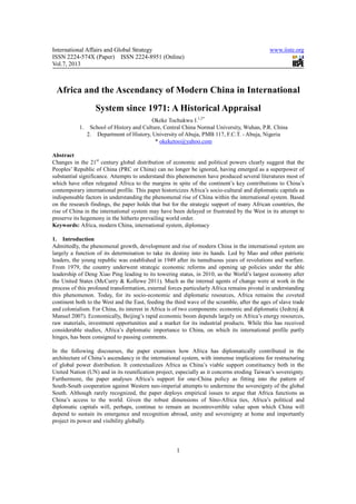 International Affairs and Global Strategy                                                     www.iiste.org
ISSN 2224-574X (Paper) ISSN 2224-8951 (Online)
Vol.7, 2013



 Africa and the Ascendancy of Modern China in International
                  System since 1971: A Historical Appraisal
                                        Okeke Tochukwu I.1,2*
           1. School of History and Culture, Central China Normal University, Wuhan, P.R. China
             2. Department of History, University of Abuja, PMB 117, F.C.T. - Abuja, Nigeria
                                         * okeketoo@yahoo.com

Abstract
Changes in the 21st century global distribution of economic and political powers clearly suggest that the
Peoples’ Republic of China (PRC or China) can no longer be ignored, having emerged as a superpower of
substantial significance. Attempts to understand this phenomenon have produced several literatures most of
which have often relegated Africa to the margins in spite of the continent’s key contributions to China’s
contemporary international profile. This paper historicizes Africa’s socio-cultural and diplomatic capitals as
indispensable factors in understanding the phenomenal rise of China within the international system. Based
on the research findings, the paper holds that but for the strategic support of many African countries, the
rise of China in the international system may have been delayed or frustrated by the West in its attempt to
preserve its hegemony in the hitherto prevailing world order.
Keywords: Africa, modern China, international system, diplomacy

1. Introduction
Admittedly, the phenomenal growth, development and rise of modern China in the international system are
largely a function of its determination to take its destiny into its hands. Led by Mao and other patriotic
leaders, the young republic was established in 1949 after its tumultuous years of revolutions and warfare.
From 1979, the country underwent strategic economic reforms and opening up policies under the able
leadership of Deng Xiao Ping leading to its towering status, in 2010, as the World’s largest economy after
the United States (McCurry & Kollewe 2011). Much as the internal agents of change were at work in the
process of this profound transformation, external forces particularly Africa remains pivotal in understanding
this phenomenon. Today, for its socio-economic and diplomatic resources, Africa remains the coveted
continent both to the West and the East, feeding the third wave of the scramble, after the ages of slave trade
and colonialism. For China, its interest in Africa is of two components: economic and diplomatic (Jedrzej &
Manuel 2007). Economically, Beijing’s rapid economic boom depends largely on Africa’s energy resources,
raw materials, investment opportunities and a market for its industrial products. While this has received
considerable studies, Africa’s diplomatic importance to China, on which its international profile partly
hinges, has been consigned to passing comments.

In the following discourses, the paper examines how Africa has diplomatically contributed in the
architecture of China’s ascendancy in the international system, with immense implications for restructuring
of global power distribution. It contextualizes Africa as China’s viable support constituency both in the
United Nation (UN) and in its reunification project, especially as it concerns eroding Taiwan’s sovereignty.
Furthermore, the paper analyses Africa’s support for one-China policy as fitting into the pattern of
South-South cooperation against Western neo-imperial attempts to undermine the sovereignty of the global
South. Although rarely recognized, the paper deploys empirical issues to argue that Africa functions as
China’s access to the world. Given the robust dimensions of Sino-Africa ties, Africa’s political and
diplomatic capitals will, perhaps, continue to remain an incontrovertible value upon which China will
depend to sustain its emergence and recognition abroad, unity and sovereignty at home and importantly
project its power and visibility globally.




                                                      1
 