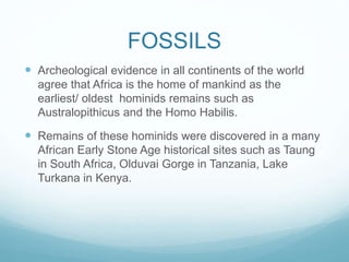 FOSSILS
 Archeological evidence in all continents of the world
agree that Africa is the home of mankind as the
earliest/ oldest hominids remains such as
Australopithicus and the Homo Habilis.
 Remains of these hominids were discovered in a many
African Early Stone Age historical sites such as Taung
in South Africa, Olduvai Gorge in Tanzania, Lake
Turkana in Kenya.
 