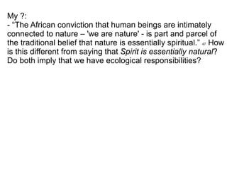 My ?: - “The African conviction that human beings are intimately connected to nature – 'we are nature' - is part and parcel of the traditional belief that nature is essentially spiritual.”  47  How is this different from saying that  Spirit is essentially natural ? Do both imply that we have ecological responsibilities? 