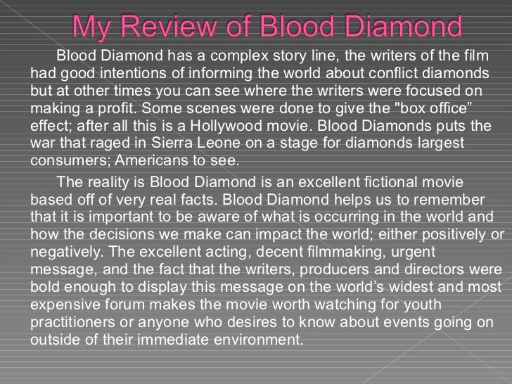 blood diamond review The reason is for every diamond which is supplied to the market someone is losing their hands in africa when at one side, people are merrily celebrating by presenting diamond necklaces, or rings while on the other side in africa people are losing blood to supply them. blood diamond review The reason is for every diamond which is supplied to the market someone is losing their hands in africa when at one side, people are merrily celebrating by presenting diamond necklaces, or rings while on the other side in africa people are losing blood to supply them.