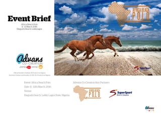Event BriefAfrica Beach Polo
11 - 12 March 2016
Elegushi Beach, Lekki lagos
Oﬃcial Reseller of Inﬂate GB Products in Nigeria
Exclusive Partner and Reseller of UNC-Pro Products in Nigeria
Event: Africa Beach Polo Adväns Co-Creation Key Partners
Date: 11 - 12th March, 2016
Venue:
Elegushi beach, Lekki, Lagos State, Nigeria
 