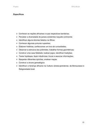 Projeto                                                              África Brasil



Específicos




    Conhecer as nações africanas e suas respectivas bandeiras;
    Perceber a diversidade de países existentes naquele continente;
    Identificar alguns idiomas falados na África;
    Conhecer algumas pinturas rupestres;
    Elaborar histórias; confeccionar um livro de curiosidades;
    Observar a estrutura das pirâmides; trabalhar formas geométricas;
    Construir uma casa Ndebele; realizar jogos; identificar tradições;
    Testar hipóteses, fazer inferências; trocar e associar informações;
    Respeitar diferentes opiniões; analisar mapas.
    Construir a árvore genealógica
    Identificar a herança africana na Cultura várzea-grandense, de Bonsucesso e
          Religiosidade local.




                                                                                     15
 