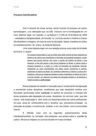Projeto                                                                         África Brasil



Processo Interdisciplinar




           Com o advento de novas normas, sendo incluído no processo de ensino
aprendizagem, e as alterações que na LDB, inclusive com a homologação de um
novo diploma legal, em questão a Lei federal nº 11.645 de 10 de Março de 2008
– estabelece a obrigatoriedade da inclusão no currículo escolar a História e Cultura
Afro-Brasileira e Indígena, em sala de aula na educação básica brasileira em todos
os estabelecimentos de ensino do Sistema Nacional.
           A lei como diploma legal, em sua redação prioriza como ação da Unidade
de Ensino e propor:
               O conteúdo programático a que se refere este artigo incluirá diversos aspectos da
               história e da cultura que caracterizam a formação da população brasileira, a partir
               desses dois grupos étnicos, tais como o estudo da história da África e dos
               africanos, a luta dos negros e dos povos indígenas no Brasil, a cultura negra e
               indígena brasileira e o negro e o índio na formação da sociedade nacional,
               resgatando as suas contribuições nas áreas social, econômica e política,
               pertinentes à história do Brasil. Os conteúdos referentes à história e cultura afro-
               brasileira e dos povos indígenas brasileiros serão ministrados no âmbito de todo o
               currículo escolar, em especial nas áreas de educação artística e de literatura e
               história brasileira. (grifo nosso)


           Nossa proposta de trabalho e execução para o cumprimento da legislação
e envolvendo outras disciplinas, acreditamos que seja necessário envolve uma
discussão aprofundada sobre currículo no sentido de promover a inclusão dos
temas propostos pela legislação em outras disciplinas do currículo, para que não
ocorra uma polarização e bem como um descompromisso de outros profissionais
em suas áreas de conhecimento com a tematica que precisamos privilegiar                         na
execução do projeto no entorno da unidade e em seu interior com a comunidade
interna.
           A   reflexão    inicia     com      os   seguintes      questionamentos          desta
interdisciplinaridade na formação dos conteúdos que versem sobre a questão da
cultura africana e indígena no currículo escolar em nossa Unidade:


                                                                                                16
 