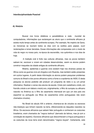 Projeto                                                                África Brasil



Interdisciplinaridade Possível




A) História




          Buscar nos livros didáticos e paradidáticos e rede              mundial de
computadores, informações que esclareçam ao aluno que o continente africano já
existia muito tempo antes do continente europeu. Por exemplo, No império de Gana,
os monarcas se reuniam todos os dias com os súditos para papear, ouvir
reclamações e tomar decisões. Essas informações são comparadas com o modo de
vida do negro no nosso país, na época da escravidão, nos quilombos e nos dias de
hoje.
              A tradição oral é forte nas culturas africanas, mas os povos também
sabiam ler, escrever e viviam em cidades desenvolvidas, assim os alunos podem
construir maquetes da cidade antigas do continente africano.
          Miséria, epidemias e guerras civis existem hoje nos diversos países da
África como as guerras civis em Angola e em Ruanda, mas também estão presentes
em outros lugares. A partir desta informação os alunos podem pesquisar problemas
comuns do Brasil e dos povos africanos como a fome e a epidemia de AIDS. E desta
pesquisa os alunos poderão até produzir um programa de rádio e ou um jornal
informativo. Realizar o censo dos alunos da escola. Criolo (em castelhano criollo, em
francês créole e em italiano creolo) era, originalmente, o filho do europeu ou africano
nascido na América ou o filho de casamento interracial em que um dos pais era
espanhol ou português (os filhos de casamentos entre portugueses não eram
chamados crioulos).

          No Brasil do século XIX e anterior, chamava-se de crioulos os escravos
não-mestiços que tinham nascido na terra, diferenciando-os daqueles nascidos na
África. Os escravos africanos que sabiam falar português e conheciam os costumes
brasileiros, eram chamados de "negros ladinos" (derivado de latinos, mas já com a
conotação de esperto). Escravos africanos que desconheciam a língua portuguesa e
os costumes da nova terra eram denominados "negros boçais". Certamente, este

                                                                                       18
 