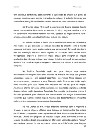 Projeto                                                                África Brasil



tom pejorativo contaminou posteriormente o significado de crioulo. Em geral, os
escravos mestiços eram apenas chamados de mulatos, já subentendendo-se que
sabiam falar português e conheciam os costumes locais como os escravos crioulos.

            No Brasil do século XX e atual, a palavra crioulo designa pessoas de pele
escura descendentes de africanos subsaarinos, incluindo negros e mulatos, e pode
ser considerado racialmente ofensivo. Não inclui pessoas de origem asiática, norte-
africana, Amerindios ou qualquer outra que tenha a pele escura.

            No mundo lusófono, o termo crioulo denomina os filhos de casamentos
inter-raciais ou, por extensão, as culturas nascidas do encontro entre o mundo
europeu e o africano (como a caboverdiana ou a santomense). Em geral, este termo
não tem conotação ofensiva nestas regiões. A conotação desta palavra como
miscigenação originou a expressão língua crioula para designar as línguas
resultantes da mistura de dois ou mais idiomas distintos, em geral, as que surgiram
nos territórios colonizados pelos europeus como mistura de idiomas europeus e não-
europeus.

            Na América Espanhola, criolo, em geral, designa uma pessoa
descendente de europeus que tenha nascido na América. Os filhos dos grandes
aristocratas europeus - em especial espanhois - que tinham filhos nascidos em
terras americanas, chamavam a seus filhos de criollo. O termo era então usado
como sinônimo para todo aquele que nascesse fora de seu país de origem.
Atualmente o termo apresenta várias nuances desse significado original dependendo
de cada país ou região da América Espanhola. Por exemplo, na Argentina, o termo é
utilizado geralmente para referir-se aos descendentes dos antigos colonizadores
espanhóis que vivem no interior do país, mas não aos descendentes dos imigrantes
mais recentes, mesmo que descendentes de espanhóis.

            No Rio Grande do Sul, estado brasileiro fronteiriço com a Argentina e
Uruguai, a palavra crioulo é utilizada para designar os descendentes dos antigos
colonizadores portugueses, isto é, o gaúcho tradicional, como se pode ver no nome
do Museu Crioulo e do programa de televisão Galpão Criolo. Entretanto, cientes do
seu uso no resto do Brasil, alguns procuram diferenciar, utilizando a palavra "crioulo"
para designar pessoas de pele escura e a palavra espanhola "criolo" para designar
                                                                                       19
 