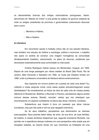 Projeto                                                              África Brasil



os   descendentes    brancos   dos   antigos colonizadores     portugueses.    Assim,
denominam de "Balcão do Criolo" a uma janela do palácio do governo estadual de
onde os antigos presidentes da província e governadores costumavam discursar
para o povo.

           Memória e História;

           Mito e História.

b) Literatura

           Em movimento oposto à tradição crítica não só nos estudos literários,
mas também nos estudos de história e sociologia, política e economia, o trabalho
não opera no sentido de construir uma imagem homogênea da comunidade
afrodescendente brasileiro, solucionando, no plano do discurso, problemas que
atravessam sistematicamente essa comunidade na vida social.

           Cristina Rodríguez Cabral nasceu em Montevideo, Uruguai, em 1959.
Depois de uma longa passagem por várias cidades do Brasil (São Paulo, Rio de
Janeiro, Belo Horizonte e Salvador) em 1992, se muda aos Estados Unidos em
1998, onde é professora universitária de literatura lationo-americanamora.

           Que aspectos em comum podem ter a poesia de cada uma delas? Ou,
voltando a nossa pergunta inicial, como essas poetas articulam/negociam sua(s)
identidade(s)? Se consideramos os títulos da obra de cada uma de nossas poetas
(Memoria & Resistencia, Balafres e Recordar é Preciso), percebemos alguns pontos
comuns dessas autoras. Resistir, recordar: verbos que nos antecipam que
encontraremos um aspecto combatente na leitura das obras; memória, cicratizes:
           Substantivos que trazem à tona um passado que deixa marcas
(cicratizes), mas que não pode e nem se quer apagado (memória).
           Ao ler seus trabalhos, percebemos que demonstram as mesmas
preocupações. Seus poemas falam delas, de amor, de sua terra, de suas famílias,
da história, é nesses territórios diaspóricos que, segundo Constance Richards, nos
permite ver a experiência dessas mulheres em uma perspectiva mais ampla que em
situações isoladas, ao mesmo tempo em que reconhece as limitações de uma

                                                                                     20
 