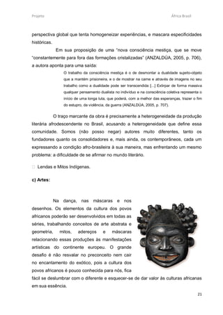 Projeto                                                                              África Brasil



perspectiva global que tenta homogeneizar experiências, e mascara especificidades
históricas.
               Em sua proposição de uma “nova consciência mestiça, que se move
“constantemente para fora das formações cristalizadas” (ANZALDÚA, 2005, p. 706),
a autora aponta para uma saída:
                     O trabalho da consciência mestiça é o de desmontar a dualidade sujeito-objeto
                     que a mantém prisioneira, e o de mostrar na carne e através de imagens no seu
                     trabalho como a dualidade pode ser transcendida [...] Extirpar de forma massiva
                     qualquer pensamento dualista no indivíduo e na consciência coletiva representa o
                     início de uma longa luta, que poderá, com a melhor das esperanças, trazer o fim
                     do estupro, da violência, da guerra (ANZALDÚA, 2005, p. 707).


              O traço marcante da obra é precisamente a heterogeneidade da produção
literária afrodescendente no Brasil, acusando a heterogeneidade que define essa
comunidade. Somos (não posso negar) autores muito diferentes, tanto os
fundadores quanto os consolidadores e, mais ainda, os contemporâneos, cada um
expressando a condição afro-brasileira à sua maneira, mas enfrentando um mesmo
problema: a dificuldade de se afirmar no mundo literário.

 Lendas e Mitos Indígenas.

c) Artes:



              Na    dança,     nas    máscaras e        nos
desenhos. Os elementos da cultura dos povos
africanos poderão ser desenvolvidos em todas as
séries, trabalhando conceitos de arte abstrata e
geometria,         mitos,    adereços      e    máscaras
relacionando essas produções às manifestações
artísticas do continente europeu. O grande
desafio é não resvalar no preconceito nem cair
no encantamento do exótico, pois a cultura dos
povos africanos é pouco conhecida para nós, fica
fácil se deslumbrar com o diferente e esquecer-se de dar valor às culturas africanas
em sua essência.
                                                                                                     21
 
