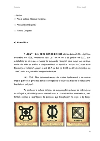 Projeto                                                              África Brasil



Teatro
 Arte e Cultura Material Indígena;

 Artesanato Indígena;

 Pintura Corporal.




d) Matemática




           A LEI Nº 11.645, DE 10 MARÇO DE 2008 altera a Lei no 9.394, de 20 de
dezembro de 1996, modificada pela Lei 10.639, de 9 de janeiro de 2003, que
estabelece as diretrizes e bases da educação nacional, para incluir no currículo
oficial da rede de ensino a obrigatoriedade da temática “História e Cultura Afro-
Brasileira e Indígena”. Assim, o art. 26-A da Lei no 9.394, de 20 de dezembro de
1996, passa a vigorar com a seguinte redação:

           “Art. 26-A. Nos estabelecimentos de ensino fundamental e de ensino
médio, públicos e privados, torna-se obrigatório o estudo da história e cultura afro-
brasileira e indígena”.

           Ao conhecer a cultura egípcia, os alunos podem estudar as pirâmides e
os triângulos, olhando gravuras que retratam a construção dos monumentos, eles
tentam estimar a quantidade de pessoas que trabalharam na obra e de tijolos




                                                                                     22
 