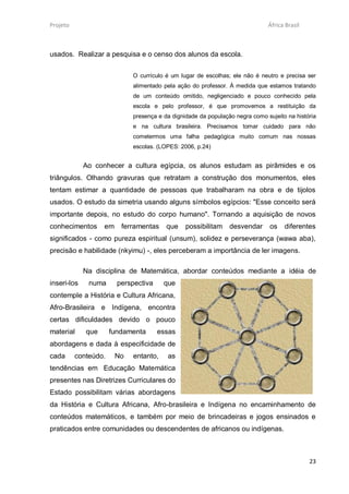 Projeto                                                                       África Brasil



usados. Realizar a pesquisa e o censo dos alunos da escola.


                             O currículo é um lugar de escolhas; ele não é neutro e precisa ser
                             alimentado pela ação do professor. À medida que estamos tratando
                             de um conteúdo omitido, negligenciado e pouco conhecido pela
                             escola e pelo professor, é que promovemos a restituição da
                             presença e da dignidade da população negra como sujeito na história
                             e na cultura brasileira. Precisamos tomar cuidado para não
                             cometermos uma falha pedagógica muito comum nas nossas
                             escolas. (LOPES: 2006, p.24)


             Ao conhecer a cultura egípcia, os alunos estudam as pirâmides e os
triângulos. Olhando gravuras que retratam a construção dos monumentos, eles
tentam estimar a quantidade de pessoas que trabalharam na obra e de tijolos
usados. O estudo da simetria usando alguns símbolos egípcios: "Esse conceito será
importante depois, no estudo do corpo humano". Tornando a aquisição de novos
conhecimentos      em    ferramentas     que    possibilitam    desvendar      os   diferentes
significados - como pureza espiritual (unsum), solidez e perseverança (wawa aba),
precisão e habilidade (nkyimu) -, eles perceberam a importância de ler imagens.

             Na disciplina de Matemática, abordar conteúdos mediante a idéia de
inseri-los    numa      perspectiva     que
contemple a História e Cultura Africana,
Afro-Brasileira e Indígena, encontra
certas dificuldades devido o pouco
material     que      fundamenta      essas
abordagens e dada à especificidade de
cada      conteúdo.     No   entanto,    as
tendências em Educação Matemática
presentes nas Diretrizes Curriculares do
Estado possibilitam várias abordagens
da História e Cultura Africana, Afro-brasileira e Indígena no encaminhamento de
conteúdos matemáticos, e também por meio de brincadeiras e jogos ensinados e
praticados entre comunidades ou descendentes de africanos ou indígenas.



                                                                                              23
 