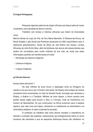 Projeto                                                             África Brasil



f) Língua Portuguesa:




           Pesquisar algumas palavras de origem africana que fazem parte do nosso
vocabulário, para atividade de leitura e escrita.
           Trabalhar com lendas e histórias africanas que tratem de diversidade
como:
Menina Bonita do Laço de Fita, de Ana Maria Machado, O Pássaro-da-Chuva, de
Kersti Chaplet, o gibi Zumbi dos Palmares (produzido em 2001 pela Editora Lake, é
distribuído gratuitamente.), Gosto de África de Joel Rufino dos Santos, Lendas
Africanas de Júlio Emílio Braz, além de familiares dos alunos afro-descendentes que
podem ser convidados para contar histórias de sua vida, de modo que estas
informações poderão ser transformadas em texto.
 Etimologia de palavras indígenas;

 Literatura Indígena;

 Línguas Indígenas.



g) Ciências Naturais:


Somos todos africanos! ! !
           Há sete milhões de anos houve a separação entre as linhagens do
macaco e do que viria a ser o homem mais tarde. Os fósseis mais antigos de nossos
ancestrais foram encontrados no Vale da Grande Fenda, formação que atravessa a
Etiópia, o Quênia e a Tanzânia. Milhões de anos depois, o Homo erectus teria
partido dessa região para povoar a Ásia e a Europa, onde se transformou em
homem de Neanderthal. Os que continuaram na África evoluíram para a espécie
sapiens, que mais uma vez migrou, dizimando ou substituindo os neandertais e os
hominídeos asiáticos. E assim o planeta foi povoado.
           O professor ao trabalhar este tema deverá ressaltar a importância ao
abordar a evolução das espécies, esclarecendo que biologicamente todos os seres
humanos são parecidos e que as pequenas diferenças físicas não interferem na

                                                                                    25
 