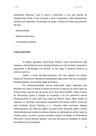 Projeto                                                              África Brasil



capacidade intelectual. Levar o aluno a reconhecer a sua raça através de
características físicas. E isso vai ajudar o aluno a desmontar o falso embasamento
científico que subdividiu a humanidade em raças, no século 19, idéias que perduram
até hoje.

 Biodiversidade;

 Medicina Alternativa;

 Farmacologia Indígena.




Língua Espanhola




            O espaço geográfico denominado América Latina caracteriza-se pela
presença e Diversidade de povos afrodescendentes em seus territórios. Segundo o
pesquisador e antropólogo Luis Ferreira, no seu artigo A Diáspora Africana na
América Latina e o
            Caribe, o termo afro-latino-americano tem sido utilizado nos últimos
tempos por estudiosos e ativistas de organizações negras para referi-se a população
afrodescendentes oriunda desta região da América.
            Na contemporaneidade, tem-se presenciado ações realizadas pelo
Ministério da Cultura no Brasil no sentido de discutir a presença da cultura negra na
América Latina uma vez que, de acordo com o documento do MINC, existe um vazio
de informações quanto à situação da população e do rico patrimônio cultural
afrodescendente na maior parte dos países da América Latina. Neste sentido foi
realizado o I Seminário Internacional Intercâmbios Afro-latinos (2007), promovido
pela Fundação Cultural Palmares e o I Encontro Ibero americano: Agenda
afrodescendente nas Américas (2008) nos quais foram discutidas ações a serem
implementadas para criação de políticas públicas de valorização da cultura negra na
América Latina e quando o governo brasileiro propôs a fundação do Observatório
Afro-Latino. Faz-se relevante destacar que este site3 pode ser acessado na versão
em espanhol ou em português.

                                                                                     26
 