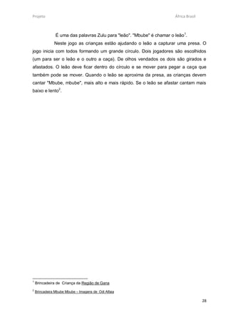 Projeto                                                                 África Brasil



                É uma das palavras Zulu para "leão". "Mbube" é chamar o leão1.
               Neste jogo as crianças estão ajudando o leão a capturar uma presa. O
jogo inicia com todos formando um grande círculo. Dois jogadores são escolhidos
(um para ser o leão e o outro a caça). De olhos vendados os dois são girados e
afastados. O leão deve ficar dentro do círculo e se mover para pegar a caça que
também pode se mover. Quando o leão se aproxima da presa, as crianças devem
cantar "Mbube, mbube", mais alto e mais rápido. Se o leão se afastar cantam mais
baixo e lento2.




1
    Brincadeira de Criança da Região de Gana
2
    Brincadeira Mbube Mbube – Imagens de Odi Alfaia

                                                                                        28
 