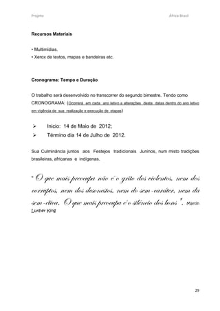 Projeto                                                               África Brasil



Recursos Materiais


• Multimídias.
• Xerox de textos, mapas e bandeiras etc.




Cronograma: Tempo e Duração


O trabalho será desenvolvido no transcorrer do segundo bimestre. Tendo como
CRONOGRAMA: (Ocorrerá em cada ano letivo a alterações desta datas dentro do ano letivo
em vigência de sua realização e execução de etapas)



         Inicio: 14 de Maio de 2012;
         Término dia 14 de Julho de 2012.


Sua Culminância juntos aos Festejos tradicionais Juninos, num misto tradições
brasileiras, africanas e indígenas.



“O que mais preocupa não é o grito dos violentos, nem dos
corruptos, nem dos desonestos, nem do sem-caráter, nem da
sem-ética. O que mais preocupa é o silêncio dos bons".                           Martin
Luther King




                                                                                      29
 