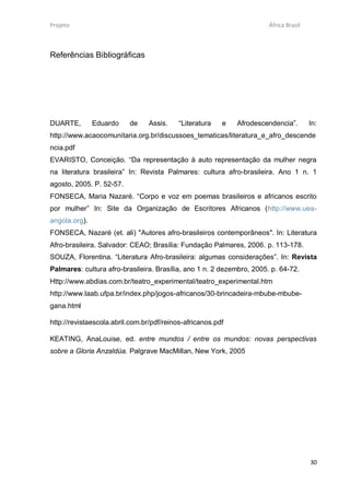Projeto                                                                África Brasil



Referências Bibliográficas




DUARTE,        Eduardo    de     Assis.    “Literatura   e   Afrodescendencia”.        In:
http://www.acaocomunitaria.org.br/discussoes_tematicas/literatura_e_afro_descende
ncia.pdf
EVARISTO, Conceição. “Da representação à auto representação da mulher negra
na literatura brasileira” In: Revista Palmares: cultura afro-brasileira. Ano 1 n. 1
agosto, 2005. P. 52-57.
FONSECA, Maria Nazaré. “Corpo e voz em poemas brasileiros e africanos escrito
por mulher” In: Site da Organização de Escritores Africanos (http://www.uea-
angola.org).
FONSECA, Nazaré (et. ali) "Autores afro-brasileiros contemporâneos". In: Literatura
Afro-brasileira. Salvador: CEAO; Brasília: Fundação Palmares, 2006. p. 113-178.
SOUZA, Florentina. “Literatura Afro-brasileira: algumas considerações”. In: Revista
Palmares: cultura afro-brasileira. Brasília, ano 1 n. 2 dezembro, 2005. p. 64-72.
Http://www.abdias.com.br/teatro_experimental/teatro_experimental.htm
http://www.laab.ufpa.br/index.php/jogos-africanos/30-brincadeira-mbube-mbube-
gana.html

http://revistaescola.abril.com.br/pdf/reinos-africanos.pdf

KEATING, AnaLouise, ed. entre mundos / entre os mundos: novas perspectivas
sobre a Gloria Anzaldúa. Palgrave MacMillan, New York, 2005




                                                                                       30
 