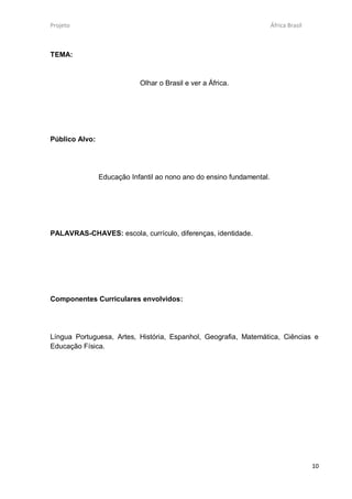 Projeto                                                                África Brasil



TEMA:



                            Olhar o Brasil e ver a África.




Público Alvo:




                Educação Infantil ao nono ano do ensino fundamental.




PALAVRAS-CHAVES: escola, currículo, diferenças, identidade.




Componentes Curriculares envolvidos:




Língua Portuguesa, Artes, História, Espanhol, Geografia, Matemática, Ciências e
Educação Física.




                                                                                       10
 