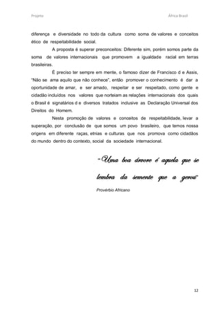 Projeto                                                                 África Brasil



diferença e diversidade no todo da cultura como soma de valores e conceitos
ético de respeitabilidade social.
            A proposta é superar preconceitos: Diferente sim, porém somos parte da
soma      de valores internacionais       que promovem   a igualdade   racial em terras
brasileiras.
            É preciso ter sempre em mente, o famoso dizer de Francisco d e Assis,
“Não se ama aquilo que não conhece”, então promover o conhecimento é dar a
oportunidade de amar, e ser amado, respeitar e ser respeitado, como gente e
cidadão incluídos nos valores que norteiam as relações internacionais dos quais
o Brasil é signatários d e diversos tratados inclusive as Declaração Universal dos
Direitos do Homem.
            Nesta promoção de valores e conceitos de respeitabilidade, levar a
superação, por conclusão de que somos um povo brasileiro, que temos nossa
origens em diferente raças, etnias e culturas que nos promova como cidadãos
do mundo dentro do contexto, social da sociedade internacional.



                                      “Uma boa árvore é aquela que se
                                    lembra da semente que a gerou”
                                    Provérbio Africano




                                                                                        12
 