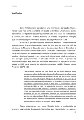 Projeto                                                                        África Brasil



Justificativa




           Como historicamente percebemos uma minimização do legado africano,
muitas vezes visto como secundário em relação às temáticas universais ou outras,
acreditamos ser importante destacar e pensar em uma nova visão no contexto local
e nacional, uma vez que estamos dentro de um Sistema integrado de formação
que são orientados pela Diretriz de base da Educação Nacional – LDB.
           A Lei 10.639, que torna obrigatório o ensino de História da Cultura Africana nos
estabelecimentos de ensino fundamental e médio fez cinco anos em janeiro de 2008. As
orientações do Ministério da Educação, através da coordenação Geral de Diversidade e
Inclusão Educacional da Secretaria de Educação Continuada, Alfabetização e Diversidade -
Secad, tem firmado o seu posicionamento, diante da sociedade brasileira, para promover o
estudo e o debate da legislação e seu cumprimento integral, pelos estado e município, e
sua aplicação pelos profissionais da educação em todos os níveis do processo de
ensino aprendizagem. Hoje afirma que desconhece a legislação e a negação do processo
iniciado em 2003, com a advento das alterações promovidas na LDB. Segundo Leonor
Araujo da SECAD-MEC

                 “Não podemos continuar com uma escola que tem como referência teórica
                apenas uma cultura de formação do povo brasileiro, que é a cultura branca
                européia. Precisamos referendar também aos alunos que temos outras matrizes
                étnico-raciais na sua formação”. “Chegamos à conclusão de que, para que a
                implementação da lei seja realmente efetiva na rede básica, precisamos de uma
                orquestração nacional.” “A Lei 10.639, de 2003, altera a Lei de Diretrizes e Bases
                da Educação (LDB), de 1966. “Se a lei não for cumprida, é como se você não
                estivesse cumprindo a LDB. “Por isso, a escola pode ser notificada e até fechada”.
                “O que nós queremos é combater o racismo e fazer com que haja mais respeito à
                diversidade, aos que são considerados diferentes, que sejam apenas diferentes,
                que eles não sejam desiguais. Então, precisamos trabalhar essa perspectiva nas
                três ações principais: formação dos professores, produção do material didático e
                sensibilização dos gestores da educação.” (grifo nosso).


           Assim, pretendemos que nossa Unidade tenha a oportunidade de
promover a apropriação de novos conhecimentos que vise combater ao racismo,
                                                                                               13
 