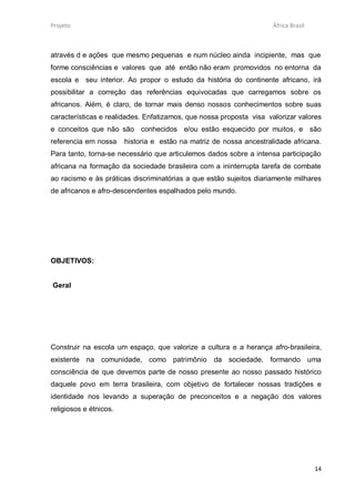 Projeto                                                              África Brasil



através d e ações que mesmo pequenas e num núcleo ainda incipiente, mas que
forme consciências e valores que até então não eram promovidos no entorna da
escola e seu interior. Ao propor o estudo da história do continente africano, irá
possibilitar a correção das referências equivocadas que carregamos sobre os
africanos. Além, é claro, de tornar mais denso nossos conhecimentos sobre suas
características e realidades. Enfatizamos, que nossa proposta visa valorizar valores
e conceitos que não são conhecidos e/ou estão esquecido por muitos, e são
referencia em nossa     historia e estão na matriz de nossa ancestralidade africana.
Para tanto, torna-se necessário que articulemos dados sobre a intensa participação
africana na formação da sociedade brasileira com a ininterrupta tarefa de combate
ao racismo e às práticas discriminatórias a que estão sujeitos diariamente milhares
de africanos e afro-descendentes espalhados pelo mundo.




OBJETIVOS:


Geral




Construir na escola um espaço, que valorize a cultura e a herança afro-brasileira,
existente na comunidade, como patrimônio da sociedade, formando uma
consciência de que devemos parte de nosso presente ao nosso passado histórico
daquele povo em terra brasileira, com objetivo de fortalecer nossas tradições e
identidade nos levando a superação de preconceitos e a negação dos valores
religiosos e étnicos.




                                                                                     14
 