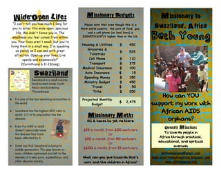 Wide-Open Life:                                     Missionary Budget:                          Missionary to
  “I can't tell you how much I long for
  you to enter this wide-open, spacious
                                                       Please note that even though this is a
                                                    third
                                                    third-world country, the cost of food, gas,
                                                                                                   Swaziland, Africa
    life. We didn't fence you in. The
                                                                                                  Beth Young
                                                          and a cell phone (no land lines) is
  smallness you feel comes from within               SIGNIFICANTLY higher than in the US.
you. Your lives aren't small, but you're
living them in a small way. I'm speaking             Housing & Utilities        $      450
    as plainly as I can and with great                  Groceries &
                                                                                $      525
   affection. Open up your lives. Live                   Toiletries
          openly and expansively!”                       Cell Phone            $       110
        2Corinthians 6:11-13(msg)                        Transport             $       375
                                                     Medical Insurance         $       100
                   Swaziland                          Auto Insurance
                                                      Spending Money
                                                                               $
                                                                               $
                                                                                        15
                                                                                       150
                 Swaziland is a small country
                 land-locked inside South             Ministry Budget          $       450
                 Africa and bordering                      Travel              $        50
                 Mozambique.                               Tithe               $       250

•   It is one of the last remaining monarchies in    Projected Monthly
                                                                                                      How can YOU
                                                                               $    2,475
    the world.                                             Budget                                 support my work with
•   Swaziland has the highest AIDS ratio in                                                          African AIDS
    world- 1/3 of its population has the                 Missionary Math:
    disease.
                                                        All it takes to get me there:                   orphans?
•   Even if a child or adult                                                                             Overall Mission:
    doesn’t personally have                           $25 a month from 100 partners
    the disease they have                                           Or                                  To love His people in
    been affected by it.                               $50 a month from 50 partners                   Africa through practical,
                                                                    Or                               educational, and spiritual
•   Some say that Swaziland is losing its                                                                     avenues
    middle generation. This gap leaves so             $100 a month from 25 partners
    many children orphaned and left to the                                                             bethanneyoung@gmail.com
    mercies of a very poor, superstitious, and       What can you give towards God’s              www.outoftheboxtoafrica.blogspot.com
    often abusive society.                           work and the children in Africa?                    www.childrenscup.org
 