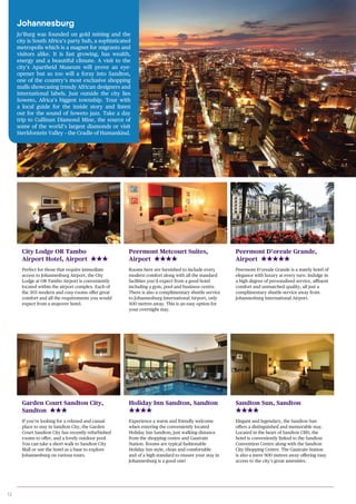 12
Peermont Metcourt Suites,
Airport
Rooms here are furnished to include every
modern comfort along with all the standard
facilities you’d expect from a good hotel
including a gym, pool and business centre.
There is also a complimentary shuttle service
to Johannesburg International Airport, only
500 metres away. This is an easy option for
your overnight stay.
City Lodge OR Tambo
Airport Hotel, Airport
Perfect for those that require immediate
access to Johannesburg Airport, the City
Lodge at OR Tambo Airport is conveniently
located within the airport complex. Each of
the 303 modern and cosy rooms offer great
comfort and all the requirements you would
expect from a stopover hotel.
Peermont D’oreale Grande,
Airport
Peermont D’oreale Grande is a stately hotel of
elegance with luxury at every turn. Indulge in
a high degree of personalised service, affluent
comfort and unmatched quality, all just a
complimentary shuttle service away from
Johannesburg International Airport.
Holiday Inn Sandton, Sandton
Experience a warm and friendly welcome
when entering the conveniently located
Holiday Inn Sandton, just walking distance
from the shopping centre and Gautrain
Station. Rooms are typical fashionable
Holiday Inn style, clean and comfortable
and of a high standard to ensure your stay in
Johannesburg is a good one!
Garden Court Sandton City,
Sandton
If you’re looking for a relaxed and casual
place to stay in Sandton City, the Garden
Court Sandton City has recently refurbished
rooms to offer, and a lovely outdoor pool.
You can take a short walk to Sandton City
Mall or use the hotel as a base to explore
Johannesburg on various tours.
Sandton Sun, Sandton
Elegant and legendary, the Sandton Sun
offers a distinguished and memorable stay.
Located in the heart of Sandton CBD, the
hotel is conveniently linked to the Sandton
Convention Centre along with the Sandton
City Shopping Centre. The Gautrain Station
is also a mere 900 metres away offering easy
access to the city’s great amenities.
Johannesburg
Jo’Burg was founded on gold mining and the
city is South Africa’s party hub, a sophisticated
metropolis which is a magnet for migrants and
visitors alike. It is fast growing, has wealth,
energy and a beautiful climate. A visit to the
city’s Apartheid Museum will prove an eye-
opener but so too will a foray into Sandton,
one of the country’s most exclusive shopping
malls showcasing trendy African designers and
international labels. Just outside the city lies
Soweto, Africa’s biggest township. Tour with
a local guide for the inside story and listen
out for the sound of Soweto jazz. Take a day
trip to Cullinan Diamond Mine, the source of
some of the world’s largest diamonds or visit
Sterkfontein Valley – the Cradle of Humankind.
 