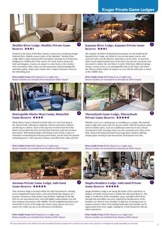 15
Kruger Private Game Lodges
Price Guide From: $535 (Based on a 2 night stay)
Return transfers are included from Hoedspruit (HDS) Airport
Moditlo River Lodge, Moditlo Private Game
Reserve
Situated at the heart of the Blue Canyon Conservancy bordering Kruger
National Park, Moditlo means ‘place of the elephant’. Moditlo River
Lodge offers a quiet and graceful atmosphere amongst its 16 bedrooms,
designed to combine the rustic nature of a bush retreat along with
style and elegance. Guests can expect to come back to chic comfort
and convenience after a day out with passionate and knowledgeable
naturalist guides. Enjoy tasty cuisine and a range of fantastic wines by
the refreshing pool.
Price Guide From: $945 (Based on a 2 night stay)
Return transfers are included from Hoedspruit (HDS) Airport
Honeyguide Khoka Moya Camp, Manyeleti
Game Reserve
Khoka Moya Camp is situated on both sides of a river bed deep in
the African bush, offering an authentic African experience without
sacrificing on comfort. Each of the spacious 15 tents boast his & her
basins and an ideal day bed, proving that luxurious style has not been
discounted. Welcoming lounges and dining rooms create a space of
relaxation overlooking the luscious green lawns, not far from the pristine
swimming pool, or the extensive climate controlled wine cellar and bar!
Price Guide From: $1355 (Based on a 2 night stay)
Return transfers are included from Hoedspruit (HDS) Airport
Thornybush Game Lodge, Thornybush
Private Game Reserve
Whether you’re in a small group or travelling as a couple, Thornybush
Game Lodge will surely cater for all your needs. With 18 luxurious suites
and two family suites, each air-conditioned suite has its own private
viewing deck with sweeping vistas over the savannah and a busy water
hole, along with bathrooms that boast large glass windows offering
unique game viewing in and beyond the Thornybush river bed.
Price Guide From: $2199 (Based on a 2 night stay)
Return transfers are included from Skukuza (SZK) Airport
Savanna Private Game Lodge, Sabi Sand
Game Reserve
This exclusive lodge is located within the Sabi Sand Reserve. Hosting
seven magnificent tented suites, each suite blends the elegance of a
by-gone colonial era with modern day facilities. Sightings of the Big
Five are not uncommon here, and with highly trained guides you will
have intimate encounters with wildlife. Several neighbouring dams and
waterholes in front of the lodge also attract many species for you to
watch over while you sip on an afternoon refreshment.
Price Guide From: $3995 (Based on a 2 night stay)
Return transfers are included from Skukuza (SZK) Airport
Singita Boulders Lodge, Sabi Sand Private
Game Reserve
Singita Boulders Lodge is set along the banks of the Sand River in
Singita’s privately owned reserve within the Sabi Sand Reserve. The
lodge is a reflection of the tranquility, space and light which flows
through this incredibly vast area. Inspired by the geometry of the
boulders on which it rests, Boulders Lodge has an inviting oasis of
organic interiors where surrounding landscape and animals can be
appreciated from every angle, making for a truly immersive African
safari experience.
The price guide shown is per adult for twin share including all meals and game drives, based on low season travel. Specials or surcharges may apply depending on travel date.
2
4 5
6 7
Price Guide From: $769 (Based on a 2 night stay)
Return transfers are included from Hoedspruit (HDS) Airport
Kapama River Lodge, Kapama Private Game
Reserve
The majestic northern Drakensberg mountains are the backdrop for
Kapama River Lodge, set within its own private game reserve and
assured to give you the Big Five experience you are after. 40 spacious
suites boast uninterrupted views from their own private courtyard, and
decorated to reflect the ‘old Africa’ in style. With three different dining
venues, variety is key to an unforgettable time in the bush, and where
the African cuisine makes an impact on your African safari just as much
as the wildlife does.
3
 