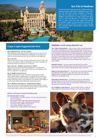 17
Sun City & Madikwe
Not far from the hustle and bustle of Johannesburg, a
uniqueparadiseinthebushiswaitingforyourarrival.
Sun City calls itself “Africa’s Kingdom of Pleasure”
and with an impressive list of attractions to offer.
Madikwe Game Reserve is a large malaria-free game
reserve, where the Big Five is in abundance. Being
only 3.5 hours drive from the capital and offering
an excellent range of accommodation options, this
region is a perfect self-drive route for those wanting
that authentic safari with freedom, without having
to travel too far.
5 days/4 nights Suggested Self-Drive
Madikwe River Lodge, Madikwe Game Reserve
Day 1: Johannesburg – Sun City (174km)
After picking up your Europcar rental, make your way to Sun City. The
roads are smooth and well signposted, making for an easy three hour
drive. On arrival, check into your Sun City Hotel for a two night stay.
Day 2: Sun City
Park your car up for the day and enjoy all that Sun City has to offer. Golf
courses, water parks, casinos, entertainment and events, also plenty of
restaurant options are ready for you to discover.
Day 3: Sun City – Madikwe Game Reserve (77km)
Check out of your Sun City Hotel and prepare for a 1.5 hour drive to
Madikwe Game Reserve. Upon arrival, check in to your Madikwe Game
Reserve Lodge for a two night stay.
Day 4: Madikwe Game Reserve
Madikwe Game Reserve is one of the lesser known parks in South
Africa, which makes it a hidden gem. It is regarded as one of the best
conservation areas in Africa and offers the Big Five, but with an added
bonus of wild dog. Choose your preference of a self-drive safari lodge, or
an all inclusive lodge which will include guided game drives.
Day 5: Madikwe Game Reserve – Johannesburg (211km)
Your return journey to Johannesburg will take approximately 3.5 hours.
Return the Europcar to your preferred Europcar Depot in Johannesburg
or the airport depot, where your arrangements end.
Highlights worth seeing along the way
The Cradle of Humankind – About an hour’s drive from Johannesburg,
the Cradle of Humankind is an UNESCO World Heritage Site and one of
the world’s most important paleo-anthropological sites. A main attraction
is the Sterkfontein stalactitic caves, linking underground chambers with a
lake at a depth of approximately 40m. Excavations here have unearthed
the skull of a humanoid creature known as Australopithecus africanus,
estimated to be two million years old. Guided tours of the cave are
available, and you should also stop by Maropeng Visitor Centre to view
other exhibits.
Roadside markets – On your journey towards Sun City you’ll be
pleasantly surprised with the local art and craft markets. This is a perfect
opportunity to stretch your legs while grabbing a bag of souvenirs.
Rhino & Lion Nature Reserve – You will come across this park entrance
and definitely feel the need to stop. This reserve has more than 30
different species of animals. Make use of their picnic area and braai
facilities for an enjoyable lunch.
Pilanesburg National Park – Accessible from Sun City, Pilanesburg
National Park is one of South Africa’s most fascinating game reserves.
The Park still shows many stone and iron age sites, with evidence proving
the presence of man from long ago.
Fly to Madikwe Game Reserve – If you are short of time, a quick 60
minute flight from Johannesburg will have you on safari even quicker.
Rental car: Europcar (Group B) from $49 per day
Our favourite places to stay:
• Sun City Hotels - Cascades, Cabanas, Sun City Hotel and Palace of
the Lost Chambers
• Kwa Maritane Bush Lodge, Pilanesburg National Park
• Black Rhino Game Lodge, Pilanesburg National Park
• Tau Game Lodge, Madikwe Game Reserve
• Jaci’s Lodges, Madikwe Game Reserve
• Madikwe River Lodge, Madikwe Game Reserve
The price guide shown is per car hire based on 1-5 day hire rate. Price shown does not include earlybird or other discounted offers. Specials and surcharges may apply depending on travel date.
 