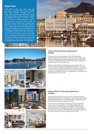 14
Offering luxury serviced apartments, African Elite Waterfront
Apartments are located around the older scenic wharfs of Cape Town
Harbour, offering short and long term apartment rentals. Maintaining
the charm of a working harbour, the V&A Waterfront is a great base to
set yourself up for a stay in Cape Town.
All African Elite Waterfront Apartments are serviced daily, they are
extremely modern in design and boast fashionable décor. If you want a
‘start up’ hamper of goodies arranged for your apartment upon arrival,
a grocery list can be pre-ordered. A stay in any of the African Elite
Apartments will definitely not leave you disappointed, and will give you
a perfect home away from home.
African Elite Waterfront Apartments
African Elite Properties have a large selection of apartments located
amongst the hip suburb of De Waterkant, nestled on the slopes of Signal
Hill, overlooking Table Bay. De Waterkant boasts a unique energy and
cultural history making it an idyllic place to stay.
Serviced daily, each apartment is different to the next, but all offer
modern styles and trendy décor. You will find all the facilities you
would expect in a furnished apartment, including a fully equipped
kitchen and laundry, providing the necessities of an at home feeling.
Your Cape Town experience with African Elite Apartments will give you
the best memories of the most beautiful city in the world.
African Elite De Waterkant Apartments
Cape Town
South Africa’s oldest city, Cape Town also
lays claim to being the world’s most beautiful.
With Table Mountain looming above, its
slopes clad in flowers and grazed by zebra,
overlooking a wild coastline where the Atlantic
and Indian Oceans meet, it’s hard to argue.
Take a cable car to the mountain top for an
awesome view. From here you’ll be able to
see Robben Island where Nelson Mandela was
imprisoned. Explore Cape Peninsula National
Park – within easy reach of the metropolis are
penguins, the rugged Cape Point cliffs and the
world famous Kirstenbosch Botanical Gardens.
A complete contrast is the V&A Waterfront,
where the vibe is to shop, eat and sip on South
Africa’s world-class wines. There are over 200
wine cellars nearby in picturesque regions such
as Stellenbosch, and it is the starting point for
the beautiful Garden Route to Port Elizabeth.
 