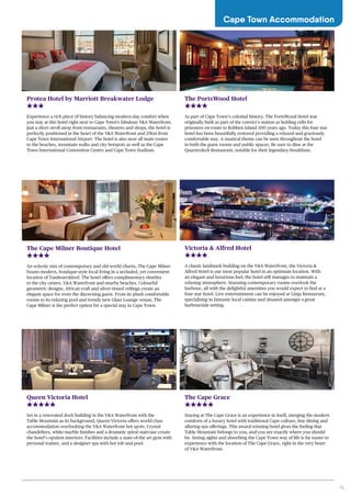 15
Cape Town Accommodation
Protea Hotel by Marriott Breakwater Lodge
Experience a rich piece of history balancing modern-day comfort when
you stay at this hotel right next to Cape Town’s fabulous V&A Waterfront.
Just a short stroll away from restaurants, theatres and shops, the hotel is
perfectly positioned in the heart of the V&A Waterfront and 25km from
Cape Town International Airport. The hotel is also near all main routes
to the beaches, mountain walks and city hotspots as well as the Cape
Town International Convention Centre and Cape Town Stadium.
The PortsWood Hotel
As part of Cape Town’s colonial history, The PortsWood Hotel was
originally built as part of the convict’s station as holding cells for
prisoners en-route to Robben Island 300 years ago. Today this four star
hotel has been beautifully restored providing a relaxed and graciously
comfortable stay. A nautical theme can be seen throughout the hotel
in both the guest rooms and public spaces. Be sure to dine at the
Quarterdeck Restaurant, notable for their legendary breakfasts.
Victoria & Alfred Hotel
A classic landmark building on the V&A Waterfront, the Victoria &
Alfred Hotel is our most popular hotel in an optimum location. With
an elegant and luxurious feel, the hotel still manages to maintain a
relaxing atmosphere. Stunning contemporary rooms overlook the
harbour, all with the delightful amenities you would expect to find at a
four star hotel. Live entertainment can be enjoyed at Ginja Restaurant,
specialising in fantastic local cuisine and situated amongst a great
harbourside setting.
The Cape Grace
Staying at The Cape Grace is an experience in itself, merging the modern
comforts of a luxury hotel with traditional Cape culture, fine dining and
alluring spa offerings. This award-winning hotel gives the feeling that
Table Mountain belongs to you, and you are exactly where you should
be. Seeing sights and absorbing the Cape Town way of life is far easier to
experience with the location of The Cape Grace, right in the very heart
of V&A Waterfront.
Queen Victoria Hotel
Set in a renovated dock building in the V&A Waterfront with the
Table Mountain as its background, Queen Victoria offers world-class
accommodation overlooking the V&A Waterfront hot spots. Crystal
chandeliers, white marble finishes and a dramatic spiral staircase create
the hotel’s opulent interiors. Facilities include a state-of-the art gym with
personal trainer, and a designer spa with hot tub and pool.
The Cape Milner Boutique Hotel
An eclectic mix of contemporary and old-world charm, The Cape Milner
boasts modern, boutique-style local living in a secluded, yet convenient
location of Tamboerskloof. The hotel offers complimentary shuttles
to the city centre, V&A Waterfront and nearby beaches. Colourful
geometric designs, African craft and silver-tinted ceilings create an
elegant space for even the discerning guest. From its plush comfortable
rooms to its relaxing pool and trendy new Glass Lounge venue, The
Cape Milner is the perfect option for a special stay in Cape Town.
 