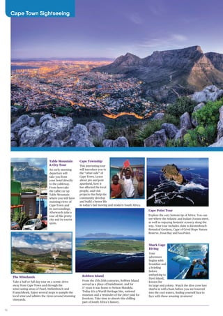 16
Cape Town Sightseeing
Table Mountain
& City Tour
An early morning
departure will
take you from
your hotel directly
to the cableway.
From here take
the cable car up
Table Mountain
where you will have
stunning views of
Cape Town and
its surroundings.
Afterwards take a
tour of this pretty
city and its tourist
spots.
The Winelands
Take a half or full day tour on a scenic drive
away from Cape Town and through the
wine tasting areas of Paarl, Stellenbosch and
Franschhoek. Enjoy several stops to sample the
local wine and admire the views around stunning
vineyards.
Cape Township
This interesting tour
will introduce you to
the “other side” of
Cape Town. Learn
about pre and post
apartheid, how it
has affected the local
people, and visit
projects that help the
community develop
and build a better life
in today’s fast moving and modern South Africa.
Robben Island
From the 17th-20th centuries, Robben Island
served as a place of banishment, and for
17 years it was home to Nelson Mandela.
Today it is a World Heritage Site, national
museum and a reminder of the price paid for
freedom. Take time to absorb this chilling
part of South Africa’s history.
Cape Point Tour
Explore the very bottom tip of Africa. You can
see where the Atlantic and Indian Oceans meet,
as well as enjoying fantastic scenery along the
way. Your tour includes visits to Kirstenbosch
Botanical Gardens, Cape of Good Hope Nature
Reserve, Hout Bay and Sea Point.
Shark Cage
Diving
Your
adventure
begins with
breakfast and
a briefing
before
embarking to
Dyer Island,
known for
its large seal colony. Watch the dive crew lure
sharks in with chum before you are lowered
into the cool waters, finding yourself face to
face with these amazing creatures!
 