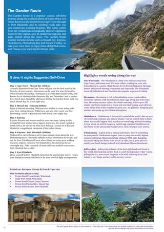 18
The Garden Route
The Garden Route is a popular coastal self-drive
journey along the southern shore of South Africa. It is
better known as the stretch from Cape Town through
to Port Elizabeth, and its winding roads take you
past numerous stunning beaches. The name comes
from the verdant and ecologically diverse vegetation
found in the region, also its numerous lagoons and
lakes dotted along the coast. The Garden Route
journey includes towns such as Mossel Bay, Knysna,
Oudtshoorn, Plettenberg Bay and Nature’s Valley, so
take your own time to enjoy these delightful towns,
and choose your own Garden Route path!
5 days/4 nights Suggested Self-Drive
Knysna, South Africa
Day 1: Cape Town – Mossel Bay (385km)
An early departure from Cape Town will give you the best start for the
first day of your journey. Hermanus can be your first stop if you drive
90km towards Mossel Bay. Hermanus is a lovely little seaside town, well
known for its visiting whales between July and December, and is perfect
for a lunch spot. Spend the afternoon driving the Garden Route until you
reach Mossel Bay for a one night stay.
Day 2: Mossel Bay – Knysna (110km)
Enjoy a leisurely morning. With just over 100km to cover today, take
your time visiting George, Wilderness and any other spots you find
interesting. Arrive in Knysna and settle in for a two night stay.
Day 3: Knysna
Explore Knysna and its surrounds in your own time, taking in this
wonderful town nestled into a lagoon. Known as the oyster capital of
South Africa, be sure to try their local delicacy. A must see is Knysna
Heads for a magnificent viewpoint of the Indian Ocean.
Day 4: Knysna – Port Elizabeth (260km)
Todays drive can be broken up by many unique stops along the way.
Plettenberg Bay is a beautiful cliffside holiday destination for locals, and
not far from Tsitsikamma Forest where there are some great walking
tracks to explore. Arrive in Port Elizabeth in the afternoon for an
overnight stay. Take your pick of many delicious seafood restaurants
Port Elizabeth has to offer.
Day 5: Port Elizabeth
Drive yourself to Port Elizabeth Airport at the appropriate time to return
your Europcar rental and check in for your onward flight arrangements.
Highlights worth seeing along the way
The Winelands – The Winelands is a little over an hour away from
Cape Town, and boasts over 200 wine cellars, waiting for your visit.
Franschhoek is a quaint village known for its French Huguenot Heritage,
dotted with award-winning restaurants and vineyards. The Winelands
towns of Stellenbosch and Paarl are also popular stops worth taking.
Hermanus – Hermanus is rich in breathtaking scenery and endless
adventure options, with the infamous shark cage diving just a few bays
over. Hermanus attracts visitors for whale watching, where up to 100
whales visit from Antarctica to breed and rear their young, and will even
come within 10m of the coastline to greet you. Art galleries, shopping and
markets also make up the vibrant atmosphere.
Oudtshoorn – Oudtshoorn is the ostrich capital of the world, also an area
of exceptional contrasts and natural beauty. Visit an ostrich farm to learn
about the world’s biggest bird, stand on an ostrich egg without breaking
it; how about an ostrich burger or ostrich egg omelette? Oudtshoorn is
also home to the spectacular Cango Caves, Africa’s largest cave system.
Tsitsikamma – A great area of natural adventure, there is something
for everyone in Tsitsikamma region. Dare to jump the world’s highest
commercial bungy, Bloukrans Bridge sitting at 709ft high. Kayaking,
mountain biking and horse trails are all on offer, but a great place to
satisfy your lunch hunger is lunch at Fynboshoek Cheese Restaurant.
Jeffreys Bay – Jeffreys Bay is home of the best right hand surf break in
the world. International surfers flock to catch the legendary ‘J Bay’ waves.
Jeffreys Bay is a year-round fun place to be with a thriving local craft
industry, surf shops and arty cafés on every corner.
Rental car: Europcar (Group B) from $47 per day
Our favourite places to stay:
• Protea Hotel Franschhoek, Winelands
• Oude Werf Hotel, Winelands
• Protea Hotel Knysna Quays, Knysna
• Protea Hotel Mossel Bay, Mossel Bay
• Protea Hotel Marine, Port Elizabeth
Oudtshoorn, South Africa
The price guide shown is per car hire based on 1-5 day hire rate. Price shown does not include earlybird or other discounted offers.
Specials and surcharges may apply depending on travel date.
 