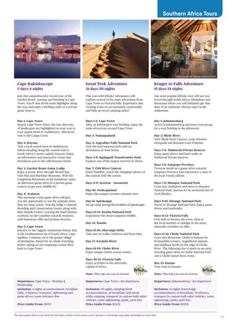 19
Southern Africa Tours
Departures: Cape Town / Monday &
Wednesday
Inclusion: 4 nights accommodation, breakfast
daily, 4 dinners, transport, sightseeing and
game drives, some entrance fees
Price Guide From: $1555
Cape Kaleidoscope
5 days/4 nights
Join this comprehensive circuit tour of the
Garden Route, starting and finishing in Cape
Town. You’ll visit all the main highlights along
the way and enjoy a thrilling safari at a private
game reserve.
Day 1: Cape Town
Depart Cape Town where the true diversity
of landscapes are highlighted on your way to
your quaint hotel in Oudtshoorn. Afternoon
visit to the Cango Caves.
Day 2: Knysna
Visit a local ostrich farm in Oudtshoorn
before heading along the coastal road to
South Africa’s oyster capital, Knysna. Enjoy
an informative and interactive cruise that
introduces you to the wild Knysna Oyster.
Day 3: Garden Route Game Lodge
Enjoy a scenic drive through Mossel Bay.
Visit Dias and Maritime Museums. With the
Langeberg Mountains as the backdrop, enjoy
an afternoon game drive in a private game
reserve to get your wildlife fix.
Day 4: Arniston
This morning’s early game drive will give
you the opportunity to see the animals when
they are most active. Visit the lodge’s Cheetah
Breeding and Conservation Centre along with
their Reptile Centre. Leaving the bush behind,
continue on the coastline towards Arniston,
with limestone cliffs and pristine beaches.
Day 5: Cape Town
Journey to the rugged, windswept beauty that
is the southernmost tip of South Africa, Cape
Agulhas. Continue on to the quaint village
of Hermanus, famed for its whale watching,
before taking an awe-inspiring coastal drive
back to Cape Town.
Departures: Cape Town / Set departures
Inclusion: 20 nights camping/hotel
accommodation, all breakfasts and meals
while camping, transport in custom built safari
vehicles, some sightseeing, guide, park fees
Price Guide From: $3439
Great Trek Adventure
21 days/20 nights
This tour with Kiboko Adventures will
explore several of the main attractions from
Cape Town to Victoria Falls. Experience this
exciting route on an extremely comfortable
and fully serviced camping safari!
Days 1-2: Cape Town
After an informative tour briefing, enjoy the
main attractions around Cape Town.
Day 3: Namaqualand
Day 4: Augrabies Falls National Park
Visit this lush national park with an
abundance of wine farms.
Days 5-6: Kgalagadi Transfrontier Park
Explore one of the largest reserves in Africa.
Day 7: Fish River Canyon
Enter Namibia, watch the changing colours of
the canyon with the sunset.
Days 8-9: Sesriem – Sossusvlei
Day 10: Swakopmund
Enjoy this unique German colonial town.
Day 11: Spitzkoppe
Set up camp among the boulders of Spitzkoppe.
Days 12-13: Etosha National Park
Experience the desert adapted wildlife.
Day 14: Rundu
Days 15-16: Okavango Delta
Take part in walks, mokoros and boat rides.
Day 17: Kwando River
Days 18-19: Chobe River
Enjoy unique Chobe sunset cruises.
Days 20-21: Victoria Falls
Enjoy activities in the adrenalin
capital of Africa.
Note: This trip can run in reverse
Departures: Johannesburg / Set departures
Inclusion: 14 nights hotel/lodge
accommodation, 14 breakfasts, 10 dinners,
transport in custom built safari vehicles, some
sightseeing, guide, park fees
Price Guide From: $5299
Kruger to Falls Adventure
15 days/14 nights
Our most popular Kiboko tour will see you
travel through South Africa, Zimbabwe and
Botswana where you will definitely get that
dose of an authentic African safari in the
wilderness.
Day 1: Johannesburg
Arrive in Johannesburg and meet your group
for a tour briefing in the afternoon.
Day 2: Blyde River
View Blyde River Canyon, Gods Window
viewpoint and Bourkes Luck Potholes.
Days 3-4: Timbavati Private Reserve
Enjoy game drives and bush walks in
Timbavati Private Reserve.
Days 5-6: Limpopo Province
Traverse north on a game drive towards
Limpopo Province and experience a taste of
the local Venda culture.
Days 7-8: Matopos National Park
Cross into Zimbabwe and drive to Matopos
National Park, famous for its memorial site of
Cecil Rhodes.
Days 9-10: Hwange National Park
Travel to Hwange National Park. Enjoy game
drives and bushwalks.
Days 11-12: Victoria Falls
Free time to browse the town, shop at
the local markets or indulge in the many
adrenalin activities on offer.
Days 13-14: Chobe National Park
Cross into Botswana. Chobe is famous for
its beautiful scenery, magnificent sunsets,
and elephant herds on the edge of Chobe
River. The following day is spent on an early
morning game drive in Chobe National Park
and a Chobe sunset boat cruise.
Day 15: Kasane
Tour ends in Kasane.
Note: This trip can run in reverse
The price guide shown is per adult for twin share, based on low season travel. Specials or surcharges may apply depending on travel date.
Camp Amalinda , Matopo National Park
 