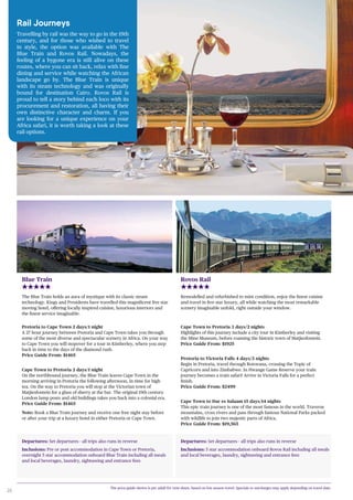 20
Departures: Set departures - all trips also runs in reverse
Inclusions: Pre or post accommodation in Cape Town or Pretoria,
overnight 5 star accommodation onboard Blue Train including all meals
and local beverages, laundry, sightseeing and entrance fees
Departures: Set departures - all trips also runs in reverse
Inclusions: 5 star accommodation onboard Rovos Rail including all meals
and local beverages, laundry, sightseeing and entrance fees
Blue Train
The Blue Train holds an aura of mystique with its classic steam
technology. Kings and Presidents have travelled this magnificent five star
moving hotel, offering locally inspired cuisine, luxurious interiors and
the finest service imaginable.
Pretoria to Cape Town 2 days/1 night
A 27 hour journey between Pretoria and Cape Town takes you through
some of the most diverse and spectacular scenery in Africa. On your way
to Cape Town you will stopover for a tour in Kimberley, where you step
back in time to the days of the diamond rush.
Price Guide From: $1465
Cape Town to Pretoria 2 days/1 night
On the northbound journey, the Blue Train leaves Cape Town in the
morning arriving in Pretoria the following afternoon, in time for high
tea. On the way to Pretoria you will stop at the Victorian town of
Matjiesfontein for a glass of sherry at the bar. The original 19th century
London lamp posts and old buildings takes you back into a colonial era.
Price Guide From: $1465
Note: Book a Blue Train journey and receive one free night stay before
or after your trip at a luxury hotel in either Pretoria or Cape Town.
Rovos Rail
Remodelled and refurbished to mint condition, enjoy the finest cuisine
and travel in five star luxury, all while watching the most remarkable
scenery imaginable unfold, right outside your window.
Rail Journeys
Travelling by rail was the way to go in the 19th
century, and for those who wished to travel
in style, the option was available with The
Blue Train and Rovos Rail. Nowadays, the
feeling of a bygone era is still alive on these
routes, where you can sit back, relax with fine
dining and service while watching the African
landscape go by. The Blue Train is unique
with its steam technology and was originally
bound for destination Cairo. Rovos Rail is
proud to tell a story behind each loco with its
procurement and restoration, all having their
own distinctive character and charm. If you
are looking for a unique experience on your
Africa safari, it is worth taking a look at these
rail options.
The price guide shown is per adult for twin share, based on low season travel. Specials or surcharges may apply depending on travel date.
Cape Town to Pretoria 3 days/2 nights
Highlights of this journey include a city tour in Kimberley and visiting
the Mine Museum, before roaming the historic town of Matjiesfontein.
Price Guide From: $1925
Pretoria to Victoria Falls 4 days/3 nights
Begin in Pretoria, travel through Botswana, crossing the Topic of
Capricorn and into Zimbabwe. In Hwange Game Reserve your train
journey becomes a train safari! Arrive in Victoria Falls for a perfect
finish.
Price Guide From: $2499
Cape Town to Dar es Salaam 15 days/14 nights
This epic train journey is one of the most famous in the world. Traverse
mountains, cross rivers and pass through famous National Parks packed
with wildlife to join two majestic parts of Africa.
Price Guide From: $19,565
 