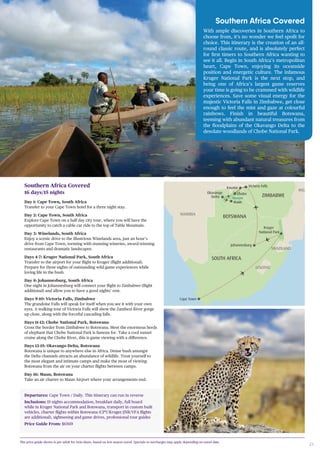 21
Southern Africa Covered
16 days/15 nights
Day 1: Cape Town, South Africa
Transfer to your Cape Town hotel for a three night stay.
Day 2: Cape Town, South Africa
Explore Cape Town on a half day city tour, where you will have the
opportunity to catch a cable car ride to the top of Table Mountain.
Day 3: Winelands, South Africa
Enjoy a scenic drive to the illustrious Winelands area, just an hour’s
drive from Cape Town, teeming with stunning wineries, award-winning
restaurants and dramatic landscapes.
Days 4-7: Kruger National Park, South Africa
Transfer to the airport for your flight to Kruger (flight additional).
Prepare for three nights of outstanding wild game experiences while
loving life in the bush.
Day 8: Johannesburg, South Africa
One night in Johannesburg will connect your flight to Zimbabwe (flight
additional) and allow you to have a good nights’ rest.
Days 9-10: Victoria Falls, Zimbabwe
The grandoise Falls will speak for itself when you see it with your own
eyes. A walking tour of Victoria Falls will show the Zambezi River gorge
up close, along with the forceful cascading falls.
Days 11-12: Chobe National Park, Botswana
Cross the border from Zimbabwe to Botswana. Meet the enormous herds
of elephant that Chobe National Park is famous for. Take a cool sunset
cruise along the Chobe River, this is game viewing with a difference.
Days 13-15: Okavango Delta, Botswana
Botswana is unique to anywhere else in Africa. Dense bush amongst
the Delta channels attracts an abundance of wildlife. Treat yourself to
the most elegant and intimate camps and make the most of viewing
Botswana from the air on your charter flights between camps.
Day 16: Maun, Botswana
Take an air charter to Maun Airport where your arrangements end.
Departures: Cape Town / Daily. This itinerary can run in reverse
Inclusions: 15 nights accommodation, breakfast daily, full board
while in Kruger National Park and Botswana, transport in custom built
vehicles, charter flights within Botswana (CPT/Kruger/JNB/VFA flights
are additional), sightseeing and game drives, professional tour guides
Price Guide From: $6569
i
UGANDA
Lake
Nakuru
Ta
Nati
Serengeti National Park
Ngorongoro Crater
Lake
Victoria
Lake Manyara
Entebbe
TANZANIA
Lake Malawi
North Luangwa
ZIMBABWE
DODOMA
KAMPALA
Moremi
INDIA
ATLANTIC OCEAN
OkavangoRiver
Cape Town
Johannesburg
BOTSWANA
SOUTH AFRICA
LESOTHO
Kruger
National Park
Sa
RWANDA
Masai Mara
National Rese
South Luangwa
ANGOLA
BURUNDI
DEMOCRATIC REPUBLIC
OF THE CONGO
SOUTH SUDAN
Kibale
Queen Elizabeth
National Park
Bwindi
Mfuwe
Kasane
NAMIBIA
Okavango
Delta
MOZAMBIQUE
ZAMBIA
MALAWI
SWAZILAND
Chobe
Victoria Falls
Maun
Southern Africa Covered
With ample discoveries in Southern Africa to
choose from, it’s no wonder we feel spoilt for
choice. This itinerary is the creation of an all-
round classic route, and is absolutely perfect
for first timers to Southern Africa wanting to
see it all. Begin in South Africa’s metropolitan
heart, Cape Town, enjoying its oceanside
position and energetic culture. The infamous
Kruger National Park is the next stop, and
being one of Africa’s largest game reserves
your time is going to be crammed with wildlife
experiences. Save some visual energy for the
majestic Victoria Falls in Zimbabwe, get close
enough to feel the mist and gaze at colourful
rainbows. Finish in beautiful Botswana,
teeming with abundant natural treasures from
the floodplains of the Okavango Delta to the
desolate woodlands of Chobe National Park.
The price guide shown is per adult for twin share, based on low season travel. Specials or surcharges may apply depending on travel date.
 