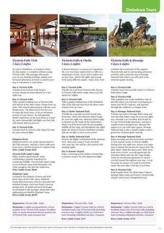 23
Zimbabwe Tours
Departures: Victoria Falls / Daily
Inclusions: 2 nights accommodation, return
transfers from Victoria Falls Airport, breakfast
daily (or meals mentioned above), guided tour
of Victoria Falls, park entrance fees
Victoria Falls Visit
3 days/2 nights
No visit to Zimbabwe, or Southern Africa
for that matter, is complete without seeing
Victoria Falls. This package will ensure
you are not missing anything, adding your
favoured adventure activities to ensure your
stay is completely to your tastes.
Day 1: Victoria Falls
Transfer from Victoria Falls Airport
to your chosen accommodation for a two
night stay.
Day 2: Victoria Falls
Take a guided walking tour of Victoria Falls
and marvel at the sheer water volume from up
close. This natural phenomenon will take your
breath away. The afternoon is free for you
to enjoy the local town, or do an adventure
activity of your choice. An unforgettable
dinner experience at the local Boma is a must
do, and a memorable heli flight over the Falls
will remain with you forever.
Day 3: Victoria Falls
Transfer back to Victoria Falls Airport in time
for your onward flight.
Kingdom Hotel
Kingdom Hotel is one of the closest hotels to
the Falls entrance, and just a short walk away
from town, a perfect location to explore from.
Price Guide From: $525
Victoria Falls Safari Lodge
Enjoy uninterrupted sunsets while
overlooking a popular waterhole for
wandering wildlife. Victoria Falls Safari Lodge
is just moments away from the bustle, but
close enough to also feel the wilderness.
Price Guide From: $649
Elephant Camp
Located in the outskirts of town and with
great views of the Falls’ spray, Elephant
Camp offers luxurious tents in a peaceful and
intimate location. Each tent boasts a private
plunge pool. All meals and local beverages
are included in this package, along with other
sightseeing provided by Elephant Camp.
Price Guide From: $1355
Departures: Victoria Falls / Daily
Inclusions: 2 nights Victoria Falls on a bed &
breakfast basis, tour of Victoria Falls including
entrance fees, 2 nights Chobe on a full board
basis including scheduled activities, transport
Price Guide From: $1815
Victoria Falls & Chobe
5 days/4 nights
A perfect itinerary to ensure you experience
the very best these regions have to offer in a
small space of time. Every inch is taken care
of, just relax, absorb the sights and sounds
from many different angles - truck, boat, foot!
Day 1: Victoria Falls
Transfer by road from Victoria Falls Airport
to Victoria Falls Safari Lodge where you will
spend two nights.
Day 2: Victoria Falls
Take a guided walking tour of the Zimbabwe
side of the falls and marvel at the sheer water
volume from up close.
Day 3: Chobe National Park
Transfer by road and cross the border into
Botswana. Check into Mowana Safari Lodge
for your two night stay. Mowana Safari Lodge
is situated on the banks of the Chobe River,
where you’ll be faced with the surrounding
wildlife all day long, and throughout the night!
Make the most of various scheduled activities
that are on offer as soon as you arrive.
Day 4: Chobe National Park
Head to the highly anticipated Chobe National
Park. Have your camera ready and hold
onto your hat, this will be a day packed with
amazing sights.
Day 5: Kasane Airport
Enjoy a morning activity before transferring
to Kasane Airport for your departure flight.
Departures: Victoria Falls / Daily
Inclusions: 2 nights Victoria Falls on a bed &
breakfast basis, tour of Victoria Falls including
entrance fees, 2 nights Hwange on a full board
basis including scheduled activities, transport
Price Guide From: $1999
Victoria Falls & Hwange
5 days/4 nights
Combine the excitement of the majestic
Victoria Falls and its surrounding adventure
activities with a peaceful stay in Hwange
National Park where you will catch some
awesome game viewing.
Day 1: Victoria Falls
Transfer from Victoria Falls Airport to Victoria
Falls Safari Lodge.
Day 2: Victoria Falls
Take a guided tour of the Zimbabwe side of
the falls where you will start at Livingstone’s
statue and Devil’s Cataract, and proceed
through the rainforest to Danger Point.
Day 3: Hwange National Park
Transfer by road to Hwange Main Camp and
onto the Hide Safari Camp for your two night
stay. Hwange is an excellent stop to add on
to your Victoria Falls adventure, and just a
couple of extra driving hours. Because the
region is so vast with open spaces, Hwange
National Park is also a superb region to get a
good dose of prime game viewing.
Day 4: Hwange National Park
Enjoy morning and afternoon game activities
to spot a great variety of African wildlife.
During your two night stay, ensure you make
time to absorb the passion for nature that The
Hide Safari Camp has showcased. With views
from every corner, you will appreciate the
articulate efforts put into the camp design.
Tents are luxuriously decorated to ensure
you feel treated throughout your stay. A real
favourite for guests is to soak in a hot bath
under the stars after a full day of activities.
Day 5: Victoria Falls
Road transfer from The Hide Safari Camp to
Hwange Main Camp and back to Victoria Falls
Airport where your arrangements end.
The price guide shown is per adult for twin share, based on low season travel. Specials or surcharges may apply depending on travel date.
Elephant Camp, Victoria Falls
 