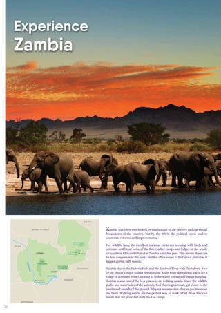 24
Zambia was often overlooked by tourists due to the poverty and the virtual
breakdown of the country, but by the 1990s the political scene lead to
economic reforms and improvements.
For wildlife fans, the excellent national parks are teeming with birds and
animals, and boast some of the finest safari camps and lodges in the whole
of Southern Africa which makes Zambia a hidden gem. This means there can
be less congestion in the parks and it is often easier to find space available at
lodges during high season.
Zambia shares the Victoria Falls and the Zambezi River with Zimbabwe – two
of the region’s major tourist destinations. Apart from sightseeing, there are a
range of activities from canoeing to white-water rafting and bungy jumping.
Zambia is also one of the best places to do walking safaris. Share the wildlife
paths and waterholes of the animals, feel the rough terrain, get closer to the
smells and sounds of the ground. All your senses come alive as you meander
the bush. Walking safaris are the perfect way to work off all those luscious
meals that are provided daily back at camp!
ZIMBABWE
BOTSWANA
Chobe River
Lower Zambezi
National Park
Kafue
National Park
South Luangwa
National Park
North Luangwa
National Park
Lake Kariba
Victoria Falls
Livingstone
ZambeziRiver
Mfuwe
ZIMBABWE
ZAMBIA
LUSAKA
MOZAMBIQUE
MALAWI
REPUBLIC OF CONGO
ZIMBABWE
ANGOLA
Experience
Zambia
 
