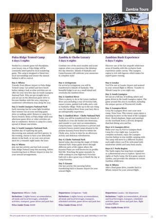 25
Zambia Tours
Departures: Mfuwe / Daily
Inclusions: 3 nights luxury accommodation,
all meals and local beverages, scheduled
activities, transport, game drives and park fees
Price Guide From: $1499
Puku Ridge Tented Camp
4 days/3 nights
Nestled in a remote game-rich floodplain,
your luxury stay at Puku Ridge will be
constantly interrupted by local wandering
game. The camp is designed to blend into
local surroundings and ensure the natural
habitat is still in control.
Day 1: Mfuwe
Transfer from Mfuwe Airport to Puku Ridge
Tented Camp. Get settled and have lunch
before taking a look at what activities are on
offer for your next few days in South Luangwa
National Park. Why not get straight into it
and set out on the afternoon game drive to
become familiar with the area, enjoying a
sundowner refreshment stop along the way.
Day 2: South Luangwa National Park
Early morning rise for some light breakfast
then venture out on your morning game
drive or walking safari. Return to camp for a
hearty brunch. Relax at Puku Ridge until your
afternoon game drive or other activities are
due to commence. Return to camp for a tasty
spread of dinner and drinks.
Day 3: South Luangwa National Park
Another day of exploring the park,
discovering new animals and bird species. In
the evening, choose to have your delectable
dinner in the bush, or on your own private
deck for a romantic night under the stars.
Day 4: Mfuwe
Join one last activity and last look around
Puku Ridge Tented Camp this morning, before
transferring back to Mfuwe Airport in time for
your onward arrangements.
Departures: Livingstone / Daily
Inclusions: 4 nights luxury accommodation,
all meals and local beverages, transport,
scheduled activities, game drives and park fees
Price Guide From: $3345
Zambia & Chobe Luxury
5 days/4 nights
Combine two of the most notable and iconic
regions when you experience this fabulous
five day itinerary. Islands of Siankaba and
Camp Kuzuma will celebrate your memories
in complete style!
Day 1: Livingstone
On arrival at Livingstone you will be
transferred to Islands of Siankaba. This
beautiful lodge is set on a small island and
overlooks the Zambezi River.
Day 2: Zambezi River
There is plenty to do in the Lower Zambezi
River area including a tour of Victoria Falls,
sunset cruises, guided trail walks and a visit
to Siankaba village. Wake up to the sun rising
over the Zambezi River from your bed, this is
an unforgettable experience.
Day 3: Zambezi River – Chobe National Park
Today you will be transferred from Islands of
Siankaba to cross the border into Botswana,
and transfer to your next accommodation,
Camp Kuzuma. Camp Kuzuma is a private and
exclusive luxury tented camp situated in the
pristine Kazuma Forest Reserve within the
Chobe area. Arrive in time for an afternoon
activity and delicious refreshments.
Day 4: Chobe National Park
Spend today discovering the magic of Chobe
National Park. Enjoy game drives through
different parts of the region where the
Kazuma Plains are well known for its prolific
bird life. Watching the game meander by
while soaking in your high-back Victorian
bath tub is also a great way to finish the day at
Camp Kuzuma.
Day 5: Kasane
One last activity this morning before
transferring back to Kasane Airport for your
onward flight.
Departures: Lusaka / Set departures
Inclusions: 7 nights accommodation, all meals
and local beverages, transport, scheduled
activities, game drives and park fees, flight
Lusaka/Mfuwe
Price Guide From: $6769
Zambian Bush Experience
8 days/7 nights
Discover one of the last unspoilt wilderness
areas of Zambia with this exclusive bush
experience under canvas. The Luangwa
region is rich with lagoons which makes for
superb game viewing.
Day 1: Lusaka
You’ll be met at Lusaka Airport and assisted
to your onward flight to Mfuwe. Transfer to
Nkwali Camp for a two night stay.
Day 2: South Luangwa
Set out on a full day of walking safaris and
game drives in the South Luangwa region. The
game around this area is excellent, including
the unique species of Thornicroft Giraffe.
Day 3: Luangwa River
Cross the Luangwa River onto your next
camp, Tena Tena. This remote camp enjoys a
stunning location on the bend of the Luangwa
River. Watch elephant, hippo and antelope
on the riverbank from a cleverly designed
thatched dining area and bar.
Days 4-5: Luangwa River
Make your way by foot to Luangwa Bush
Camp for a two night stay. Located in
complete seclusion, enjoy the Luangwa
riverine habitat in true mobile camping style.
The camp will move to a different location
each night where you’ll be welcomed with
sundowner drinks and tasty bush snacks.
Days 6-7: Nsefu Region
The Nsefu region has long been recognised
as a phenomenal area to explore. Spend two
nights at Nsefu Camp, the first game camp in
Zambia, and provides the ultimate in remote
Zambian wilderness.
Day 8: Mfuwe
After a final game drive, transfer back to
Mfuwe Airport for your onward flight.
The price guide shown is per adult for twin share, based on low season travel. Specials or surcharges may apply depending on travel date.
Tena Tena Camp, Robin Pope SafarisCamp Kuzuma, Botswana
 