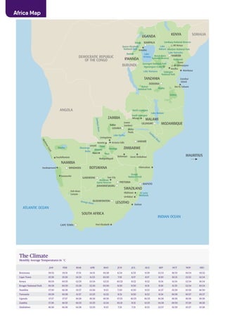 i
KENYA
UGANDA
NAIROBI
Lake
Nakuru
Mombasa
Zanzibar
Island
Dar Es Salaam
Tarangire
National Park
Serengeti National Park
Ngorongoro Crater
Lake
Victoria
Lake Naivasha
Zam
bezi River
Lake Manyara
Mt Kenya
Amboseli
Tsavo
Entebbe
Ruaha
Selous
TANZANIA
MOZAMBIQUE
Lake Malawi
MALAWI
LILONGWE
North Luangwa
ZAMBIA
NAMIBIA
ZIMBABWE
DODOMA
KAMPALA
HARARE
Great Zimbabwe
Vilanculous
Bulawayo
Lower
Zambezi
Mana
Pools
LUSAKA
Kafue
Livingstone
ZambeziRiver
Hwange
ChobeLinyati
Moremi
NxaiMaun
Makgadikgadi
Okavango
Delta
INDIAN OCEAN
ATLANTIC OCEAN
MAURITIUS
OkavangoRiver
Etosha
Twyfelfontein
SkeletonCoast
Swakopmund
Sossusvlei
GABORONE
WINDHOEK
CAPE TOWN
PRETORIA
JOHANNESBURG
BLOEMFONTEIN
MAPUTO
BOTSWANA
SWAZILAND
SOUTH AFRICA
Orange River LESOTHO
Kruger
National Park
Umfolozi
St Lucia
Wetlands
Durban
Port Elizabeth
Arusha
Abedare National Park
Samburu National Reserve
RWANDA
Masai Mara
National Reserve
Lake Kariba
Victoria FallsKasane
South Luangwa
ANGOLA
BURUNDI
SOMALIA
DEMOCRATIC REPUBLIC
OF THE CONGO
ETHIOPIASOUTH SUDAN
Kibale
Queen Elizabeth
National Park
Bwindi
Hluhluwe
Mfuwe
Mt Kilimanjaro
Fish River
Canyon
Sun City
Madikwe
Game Reserve
Katavi
National Park
The Climate
Monthly Average Temperatures in ˚C
Africa Map
JAN FEB MAR APR MAY JUN JUL AUG SEP OCT NOV DEC
Botswana 19/32 19/31 17/31 14/31 10/28 6/24 6/25 9/29 13/33 18/35 19/34 19/32
Cape Town 15/26 15/26 14/25 11/23 10/20 7/18 8/17 8/17 8/20 10/21 13/23 14/24
Kenya 10/24 10/25 12/25 13/24 12/23 10/22 9/22 9/22 9/24 11/24 12/24 18/24
Kruger National Park 10/28 10/29 13/28 12/26 10/20 9/20 9/20 9/21 9/26 11/25 12/24 10/24
Namibia 17/30 16/28 15/27 13/26 9/23 7/20 6/20 9/23 11/27 15/29 15/30 16/30
Tanzania 10/28 10/28 11/27 13/25 11/22 8/21 9/20 8/22 8/24 10/26 10/27 10/27
Uganda 17/27 17/27 18/26 18/26 18/26 17/25 16/25 16/25 16/26 18/26 18/26 18/26
Zambia 17/26 16/25 16/25 15/25 11/24 10/21 9/21 11/25 14/28 19/30 17/29 18/26
Zimbabwe 16/26 16/26 14/26 12/25 9/23 7/21 7/21 8/23 12/27 15/29 15/27 15/26
 