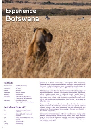 26
Experience
Botswana
Botswana is an African success story. A long-neglected British protectorate,
Botswana achieved its independence in 1966 and immediately thereafter discovered
three of the world’s richest diamond mines. Botswana borders South Africa to the
south and east, Zimbabwe to the northeast and Namibia to the north.
Outside the major towns of Kasane, Maun and Gaborone where the majority of the
population have settled, Botswana is largely a roadless wilderness of savannahs,
deserts, wetlands and salt pans. To ensure the country’s natural assets are
preserved, Botswana’s government has embraced a policy of promoting mostly
high-cost, low-impact tourism, which shows when travelling there. Needless to say,
with the unforgettable experience and quality you do receive, it far outweighs the
dollar value spent.
There is something to be said when all returned travellers from Botswana rave
about the warmth of the local people. Being one of the most sparsely populated
nations in the world, their bubbly personalities and heart-melting culture sure
make up for it. Always smiling and always singing, a Botswana state of mind is a
great moment to experience.
Botswana’s wonderful national parks and reserves are home to an amazing variety
of wildlife, including elephant, cheetah, wild dog, leopard, hyena, giraffe, hippo and
zebra. The variety of areas in Botswana can create a very diverse safari experience
all within the same country, from desert to delta. Botswana is definitely unique
from anywhere else in Africa.
Fast Facts
Country name: Republic of Botswana
Population: 2.3 Million
Capital: Gaborone
Languages: Setswana, English
Currency: Botswana Pula
Time zone: 10 hours behind New Zealand
(except during daylight saving)
Electricity: Current is 220V, 50HZ
Plug is a 3 point round-pin adaptor
Festivals and Events 2017
Feb Hamptons Live Jazz Festival,
Gabarone
Apr Maitisong Music & Arts Festival,
Gabarone
Jun Toyota Kalahari 1000 Desert Race,
Jwaneng
Jul Presidents Day
30 Sep Botswana Day
 