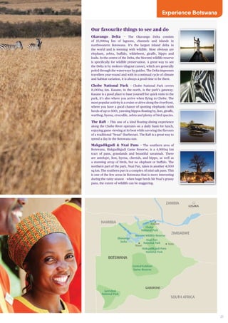 27
SOUTH AFRICA
Gemsbok
National Park
Central Kalahari
Game Reserve
Makgadikgadi Pans
National Park
Nxai Pan
National Park
BOTSWANA
Maun
Okavango
Delta
GABORONE
Chobe
National Park
Nata
Moremi Wildlife Reserve
Kasane
ZIMBABWE
ZAMBIA
LUSAKA
M
REPUBLIC OF CONGO
NAMIBIA
NAMIBIA Chobe River
Okavango
River
Our favourite things to see and do
Okavango Delta – The Okavango Delta consists
of 15,000sq km of lagoons, channels and islands in
northwestern Botswana. It’s the largest inland delta in
the world and is teeming with wildlife. Most obvious are
elephant, zebra, buffalo, wildebeest, giraffe, hippo and
kudu. In the centre of the Delta, the Moremi wildlife reserve
is specifically for wildlife preservation. A great way to see
the Delta is by mokoro (dugout canoe), which are generally
poled through the waterways by guides. The Delta impresses
travellers year-round and with its continual cycle of climate
and habitat variation, it is always a good time to be there.
Chobe National Park – Chobe National Park covers
11,000sq km. Kasane, in the north, is the park’s gateway.
Kasane is a good place to base yourself for quick visits to the
park, it’s also where you arrive when flying to Chobe. The
most popular activity is a cruise or drive along the riverfront,
where you have a good chance of spotting elephants (with
herds of up to 500), yawning hippos floating by, lion, giraffe,
warthog, hyena, crocodile, zebra and plenty of bird species.
The Raft – This one of a kind floating dining experience
along the Chobe River operates on a daily basis for lunch,
enjoying game viewing at its best while savoring the flavours
of a traditional “braai” (barbecue). The Raft is a great way to
spend a day in the Botswana sun.
Makgadikgadi & Nxai Pans – The southern area of
Botswana, Makgadikgadi Game Reserve, is a 4,000sq km
tract of pans, grasslands and beautiful savannah. There
are antelope, lion, hyena, cheetah, and hippo, as well as
a stunning array of birds, but no elephant or buffalo. The
northern part of the park, Nxai Pan, takes in another 4,000
sq km. The southern part is a complex of mini salt pans. This
is one of the few areas in Botswana that is more interesting
during the rainy season – when huge herds hit Nxai’s grassy
pans, the extent of wildlife can be staggering.
Experience Botswana
 