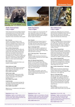 29
Botswana Tours
Departures: Kasane / Daily
Inclusions: 2 nights accommodation, return
transfers from Kasane Airport, all meals and
local beverages, daily scheduled activities and
game drives, national park fees
Chobe National Park
3 days/2 nights
Chobe National Park has the highest elephant
concentration known in Africa with around
50,000 Kalahari elephants. Chobe is perfect
for observing the natural life cycle and
integration of the extraordinary African game.
Day 1: Kasane
Transfer from Kasane Airport to your
chosen accommodation. Settle in before an
afternoon scheduled activity. Return to your
accommodation for an African dinner, and
recap on the days explorations.
Day 2: Chobe National Park
An early morning start with tea/coffee and
a snack before venturing out to capture the
waking of the wild in Chobe National Park.
Keep your eyes peeled on the ground, the
water, the trees and sky, there is always
something to spy on. Prepare for a tasty lunch
then relax at the pool, or a siesta will fill your
afternoon. A slice of Chobe magic happens
while on a sunset cruise in the evening.
Day 3: Kasane
Set out for one last exploration before your
transfer to Kasane Airport.
Chobe Bakwena Lodge
A boutique Eco-Lodge situated on the banks
of the Chobe River and nestled under the
shady canopy of Acacia Trees.
Price Guide From: $835
Chobe Game Lodge
The only permanent lodge located within
Chobe National Park. A stunning riverside
property with magical views and heart-
warming service.
Price Guide From: $1489
Camp Kuzuma
Luxurious safari tents situated amongst the
open plains of Kazuma Forest Reserve and
overlooking a busy waterhole.
Price Guide From: $1999
Note: Receive a complimentary third night at
Camp Kuzuma.
Departures: Kasane / Daily
Inclusions: 6 nights accommodation, all meals
and local beverages, transport, daily scheduled
activities and game drives, national park fees,
flights Kasane/Pom Pom/Xakanaxa/Kasane
Price Guide From: $5479
Delta Experience
7 days/6 nights
This tour combines two of our favourite and
most memorable camps in the Okavango
Delta, offering personalised service, fantastic
daily activities and superior game viewing in
the best regions of Botswana.
Day 1: Kasane
Fly by light aircraft from Kasane Airport to
Pom Pom airstrip where you’ll transfer to
the lodge. Pom Pom Camp will be your home
away from home for the next three nights.
Day 2-3: Okavango Delta
While at Pom Pom, enjoy a combination of
land and water activities including day and
night game drives, nature walks, fishing, boat
trips and mokoro excursions.
Day 4: Okavango Delta – Moremi Game
Reserve
Transfer by light aircraft from Pom Pom to
Xakanaxa airstrip. Spend the next three nights
at Camp Xakanaxa.
Days 5-6: Moremi Game Reserve
Situated in the heart of Moremi Game
Reserve, you are spoilt for choice with two
full days of activities and surrounding wildlife.
Camp Xakanaxa has plenty of relaxing areas
where it is equally important to sit back and
enjoy time out in the bush.
Day 7: Kasane
After breakfast and possibly a game drive,
transfer by light aircraft from Moremi airstrip
back to Kasane Airport in time for your
onward flight.
Departures: Victoria Falls / Daily
Inclusions: 7 nights accommodation, walking
tour of Victoria Falls, all meals and local
beverages in Botswana, transport, daily
activities and game drives, national park fees,
flights Kasane/Pom Pom/Maun
Price Guide From: $4499
Best of Botswana
8 days/7 nights
Combine the exhilarating spray of Victoria
Falls with herds of elephant at Chobe National
Park and a boat ride down the Okavango
Delta. This fantastic itinerary will ensure you
explore the absolute best of Botswana.
Days 1-2: Victoria Falls
Transfer to Kingdom Hotel in Victoria Falls for
a two night stay. This hotel is a great location
just a few minutes walk from town and not
far from the Falls entry. Enjoy a walking tour
of the Victoria Falls to see this marvellous
wonder of nature.
Day 3: Chobe National Park
Road transfer to Kasane where you will clear
customs at both the Zimbabwe and Botswana
border posts along the way. Mowana Safari
Resort & Spa is beautifully set on the banks
of the Chobe River, a perfect spot to base
yourself for two nights to explore this region.
Day 4: Chobe National Park
Spend the day enjoying the scheduled game
viewing activities including river cruising on
the Chobe River and game drives. Also enjoy
the onsite award-winning spa treatments
while taking in the river view.
Day 5: Chobe National Park – Okavango
Delta
Road transfer from Mowana Safari Resort
& Spa to Kasane Airport. Transfer by light
aircraft to Pom Pom airstrip, landing at Camp
Xakanaxa for a three night stay.
Days 6-7: Okavango Delta
The next two days are spent exploring
the Okavango Delta. Spot the multitude of
local wildlife, chat with hippos from your
Camp Xakanaxa balcony and track any fresh
footprints of lion roaming in the area. Make
time to relax by the pool with a cool drink,
and enjoy local entertainment at night time
under the stars.
Day 8: Maun
Transfer by light aircraft from Pom Pom
airstrip to Maun Airport where your trip ends.
The price guide shown is per adult for twin share, based on low season travel. Specials or surcharges may apply depending on travel date.
Camp Xakanaxa, Okavango Delta
 